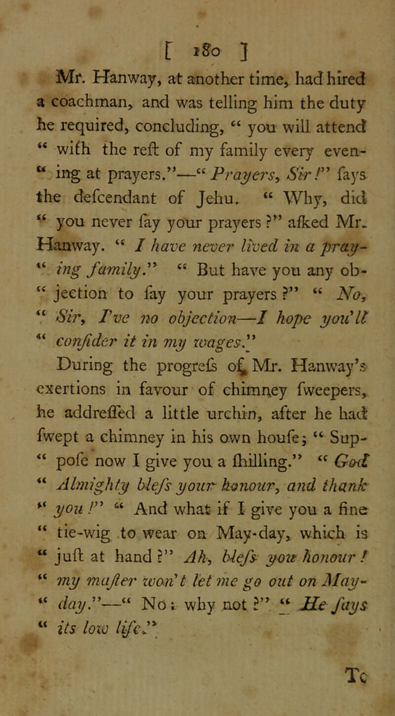 r iso ] Mr. Hanway, at another time, had hired a coachman, and was telling him the duty he required, concluding, “ you will attend “ wifh the reft of my family every even- “ ing at prayers.”—Prayers,, SkT fays the defcendant of Jehu. “ Why, did you never lay your prayers ?” alked Mr^ Hanway. “ I have never lived in a pray- “ ing familyP “ But have you any ob- “ jeetion to fay your prayers“ No, “ Sir, Pve no objection—/ hop>e yoiClt ““ conjider it in my zmgesP During the progrels o^Mr. Hanway’s exertions in favour of chimney fweepers, he addrelTed a little urchin, after he had fwept a chimney in his own houfe; “ Sup- pofe now I give you a Ihilling.” “ God ** Almighty biefs your honour, and thank you !” “ And what if I give you a fine “ tie-wig to wear on May-day, which is “ juft at hand Ah, blefs you honour I “ my majer won't let me go out on May- “ day.—“ No; why not I y Me fays “ its loxv lifeP Tc