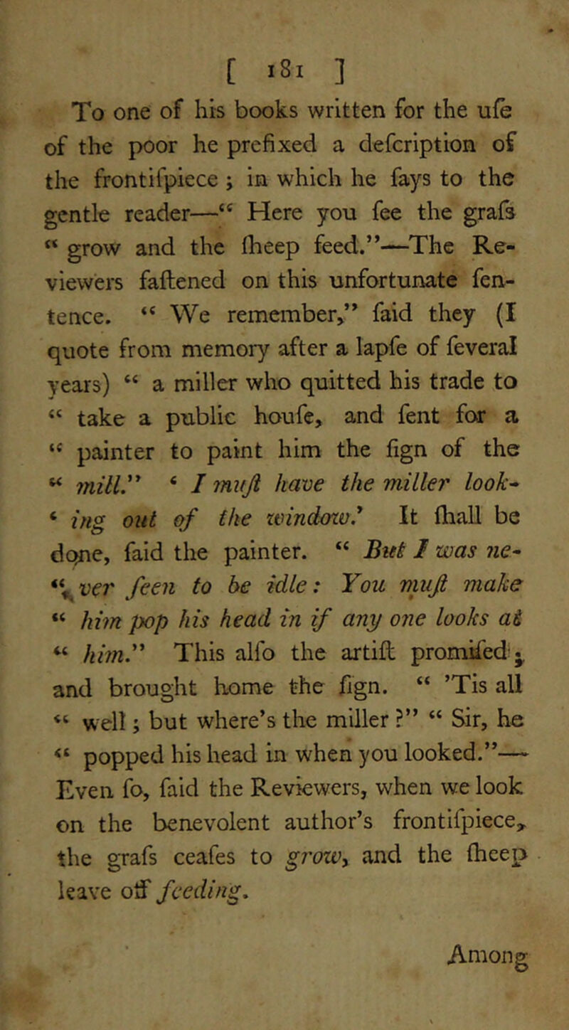 [ *81 ] To one of his books written for the ufe of the poor he prefixed a defcription of the frontifpiece ; in which he fays to the gentle reader—Here you fee the grafs “ grow and the Iheep feed.”—The Re- viewers faftened on this unfortunate fen- tence. “ We remember>” faid they (I quote from memory after a lapfe of feveral years) “ a miller who quitted his trade to “ take a public houfe, and fent for a “ painter to paint him the fign of the ^ mill. ‘ I miiji have the miller look^ ‘ ing out of the zvindozv.* It (hall be dejne, faid the painter. “ But I was ne^ \ver feen to be idle: You viujt make “ him pop his head in if any one looks ai “ him. This alfo the artifi: promhed:^ and brought home the fign. “ ’Tis all ‘‘ well; but where’s the miller ?” “ Sir, he popped his head in when you looked.”— Even fo, faid the Reviewers, when we look on the benevolent author’s frontifpiece, the grafs ceafes to groWy and the thcep leave otif feeding. Among