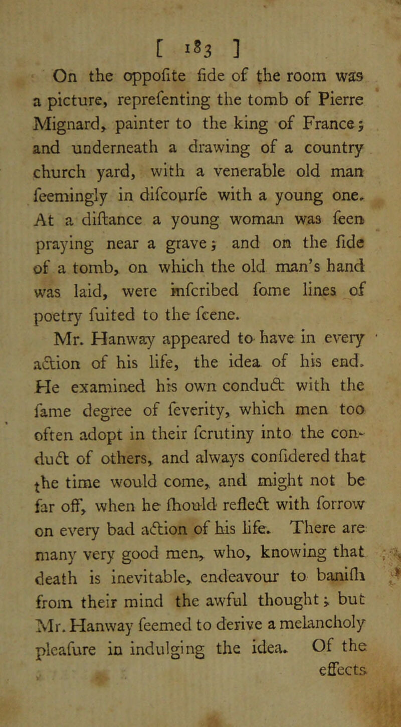 [ 1*3 ] On the oppofite fide of the room was a picture, reprefenting the tomb of Pierre Mignardy painter to the king of France; and underneath a drawing of a country church yard, with a venerable old man feemingly in difcoiirfe with a young one. At a diftance a young woman was feen praying near a grave; and on the fide of a tomb, on which the old man’s hand was laid, were mfcribed fome lines of poetry fuited to the fcene. Mr. Hanway appeared to have in every action of his life, the idea of his end. He examined his own condudb with the fame degree of feverity, which men too often adopt in their fcrutiny into the com dud of others, and always confidered that the time would come,, and might not be far off, when he fhould refled with forrow on every bad adion of his life. There are many very good men, who, knowing that death is inevitable, endeavour to banifli from their mind the awful thought; but Mr. Hanway feemed to derive a melancholy pleafure in indulging the idea. Of the effects