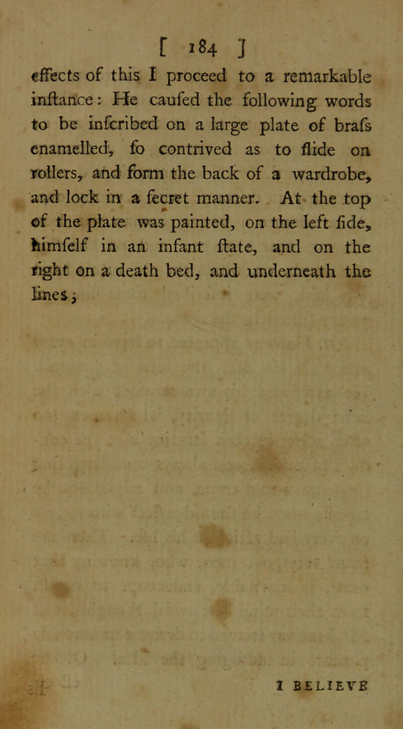 effects of this I proceed to a remarkable inflance: He caufed the following words to be inferibed on a large plate of brafs enamelled, fo contrived as to Aide on tollers, and form the back of a wardrobe, and lock in a fecret manner. . At- the top - of the plate was painted, on the left lide, himfelf in an infant flate, and on the tight on a death bed, and underneath the lines 3 1 . z f'r 1 BELIEVE