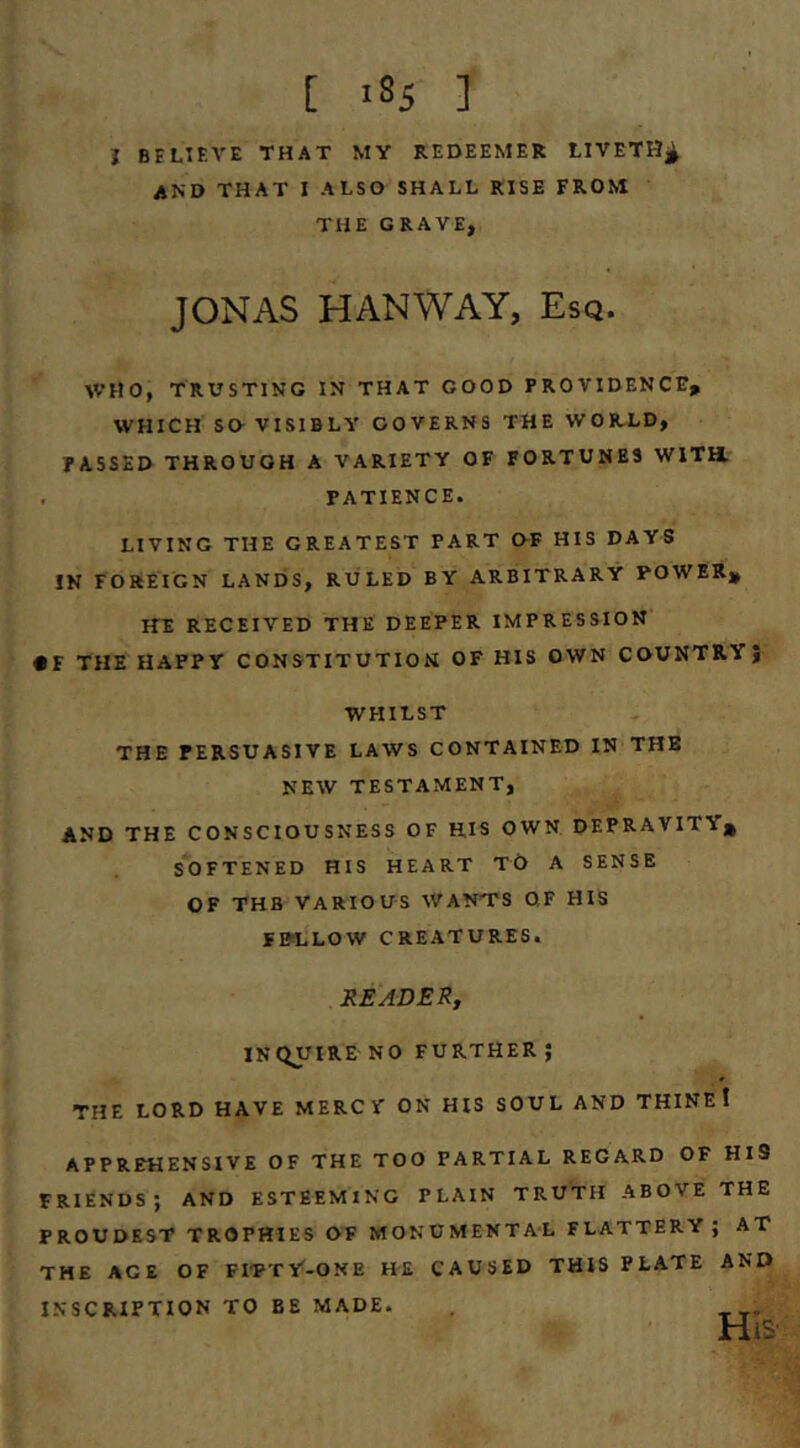 i BELIEVE THAT MY REDEEMER tlVETH^ and that I ALSO SHALL RISE FROM THE GRAVE, JONAS HANWAY, Esq. AVHO, TRUSTING IN THAT GOOD PROVIDENCE, WHICH SO VISIBLY GOVERNS THE WORLD, PASSED THROUGH A VARIETY OF FORTUNES WITH. , PATIENCE. LIVING THE GREATEST PART OF HIS DAYS IN FOREIGN LANEiS, RULED BY ARBITRARY POWER, HE RECEIVED THE DEEPER IMPRESSION • F THE HAPPY CONSTITUTION OF HIS OWN COUNTRY} WHILST THE PERSUASIVE LAWS CONTAINED IN THE NEW TESTAMENT, AND THE CONSCIOUSNESS OF H.IS OWN DEPRAVITY, softened HIS HEART TO A SENSE OF THB VARIOUS WANTS OF HIS FE«.LOW CREATURES. READER^ inquire NO FURTHER; THE LORD HAVE MERCV ON HIS SOUL AND THINEI APPREHENSIVE OF THE TOO PARTIAL REGARD OF HiS FRIENDS; AND ESTEEMING PLAIN TRUTH ABOVE THE PROUDEST TROPHIES OF MONUMENTAL FLATTERY; AT THE AGE OF FITTY-ONE HE CAUSED THIS PLATE AND INSCRIPTION TO BE MADE. .