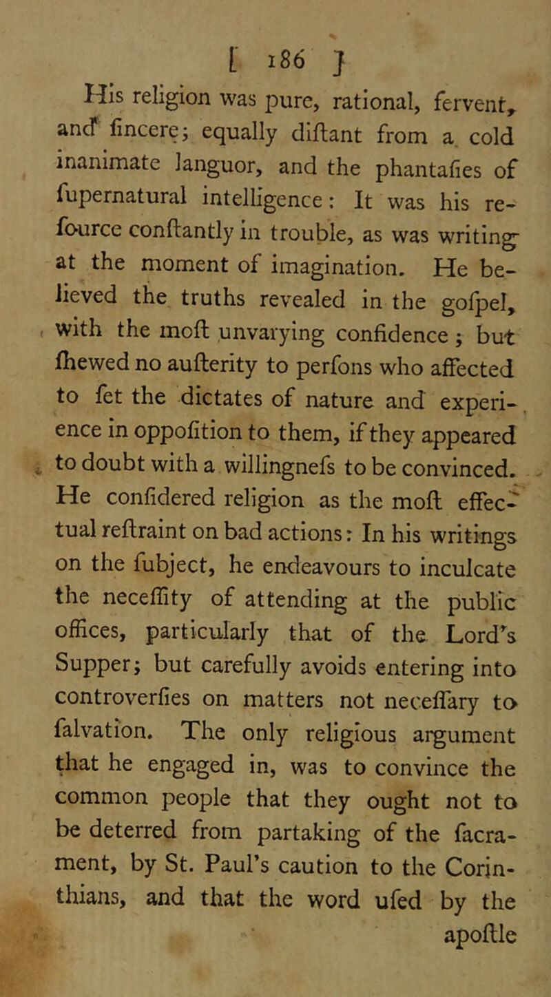 His religion was pure, rational, fervent, ancT fincere; equally diflant from a cold inanimate languor, and the phantafies of fupernatural intelligence: It was his re- fource conftantly in trouble, as was writing at the moment of imagination. He be- lieved the truths revealed in the golpel, with the mod unvarying confidence ; but fiiewed no aufterity to perfons who affected to let the dictates of nature and experi- ence in oppofition to them, if they appeared to doubt with a willingnefs to be convinced. He confidered religion as the mod effec- tual redraint on bad actions: In his writings on the fubject, he endeavours to inculcate the neceffity of attending at the public offices, particularly that of the Lord's Supper; but carefully avoids entering into controverfies on matters not neceflary to falvation. The only religious argument that he engaged in, was to convince the common people that they ought not to be deterred from partaking of the facra- ment, by St. Paul’s caution to the Corin- thians, and that the word ufed by the apodle