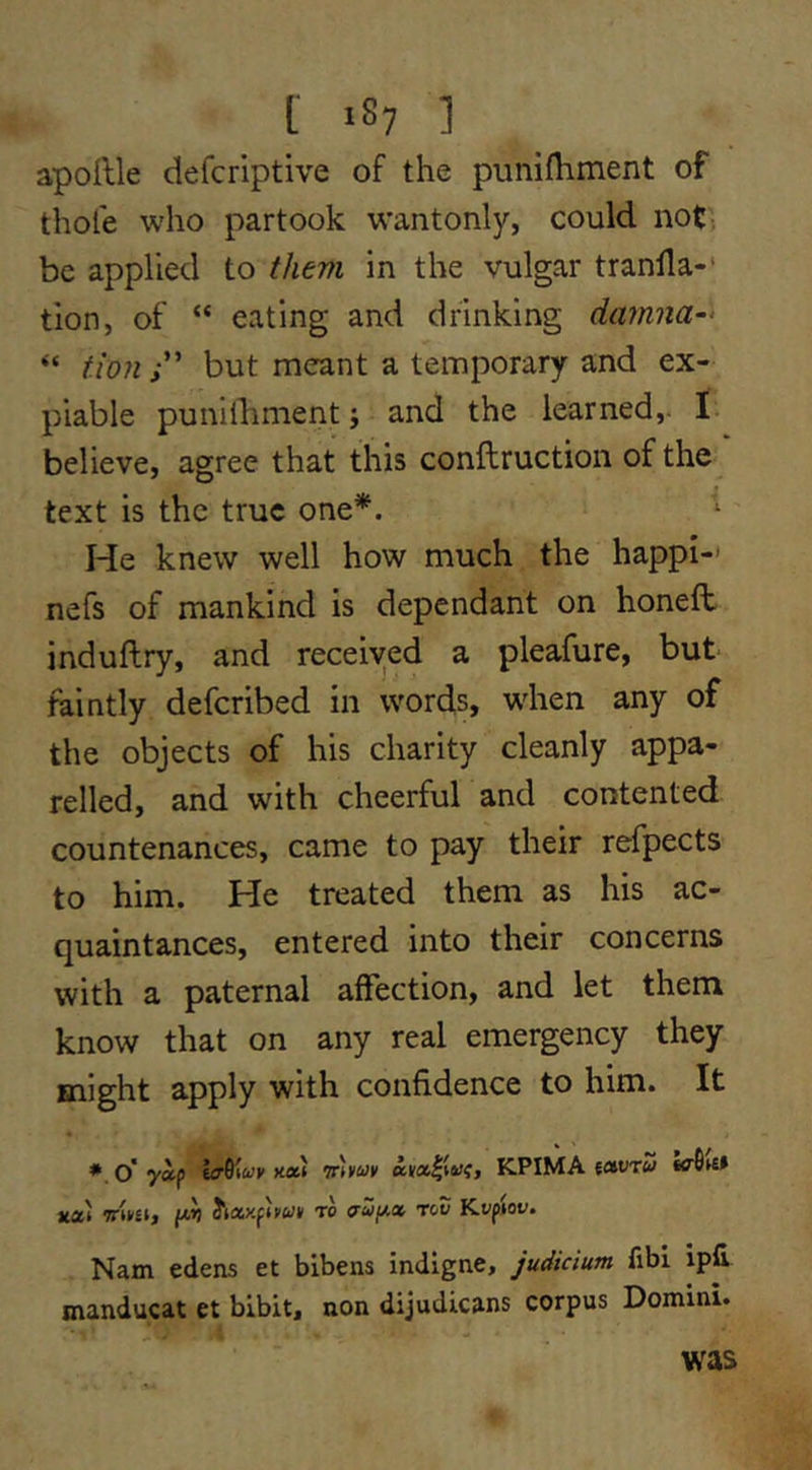 apollle defcriptive of the punifliment of thole who partook wantonly, could not) be applied to them in the vulgar tranlla-* tion, of “ eating and drinking darnna-^ “ tioHi' but meant a temporary and ex- piable punilbment; and the learned,- I believe, agree that this conftruction of the text is the true one*. He knew well how much the happi-' nefs of mankind is dependant on honeft induftry, and received a pleafure, but faintly deferibed in words, when any of the objects of his charity cleanly appa- relled, and with cheerful and contented countenances, came to pay their refpects to him. He treated them as his ac- quaintances, entered into their concerns with a paternal affection, and let them know that on any real emergency they might apply with confidence to him. It ♦.o'yip K»i KPIMA {auTW itai 7rt»£i, ff'V to rev Kvfiov. Nam edens et bibens indigne, judicium fibi ipfi manducat et blbit, non dijudicans corpus Domini. was