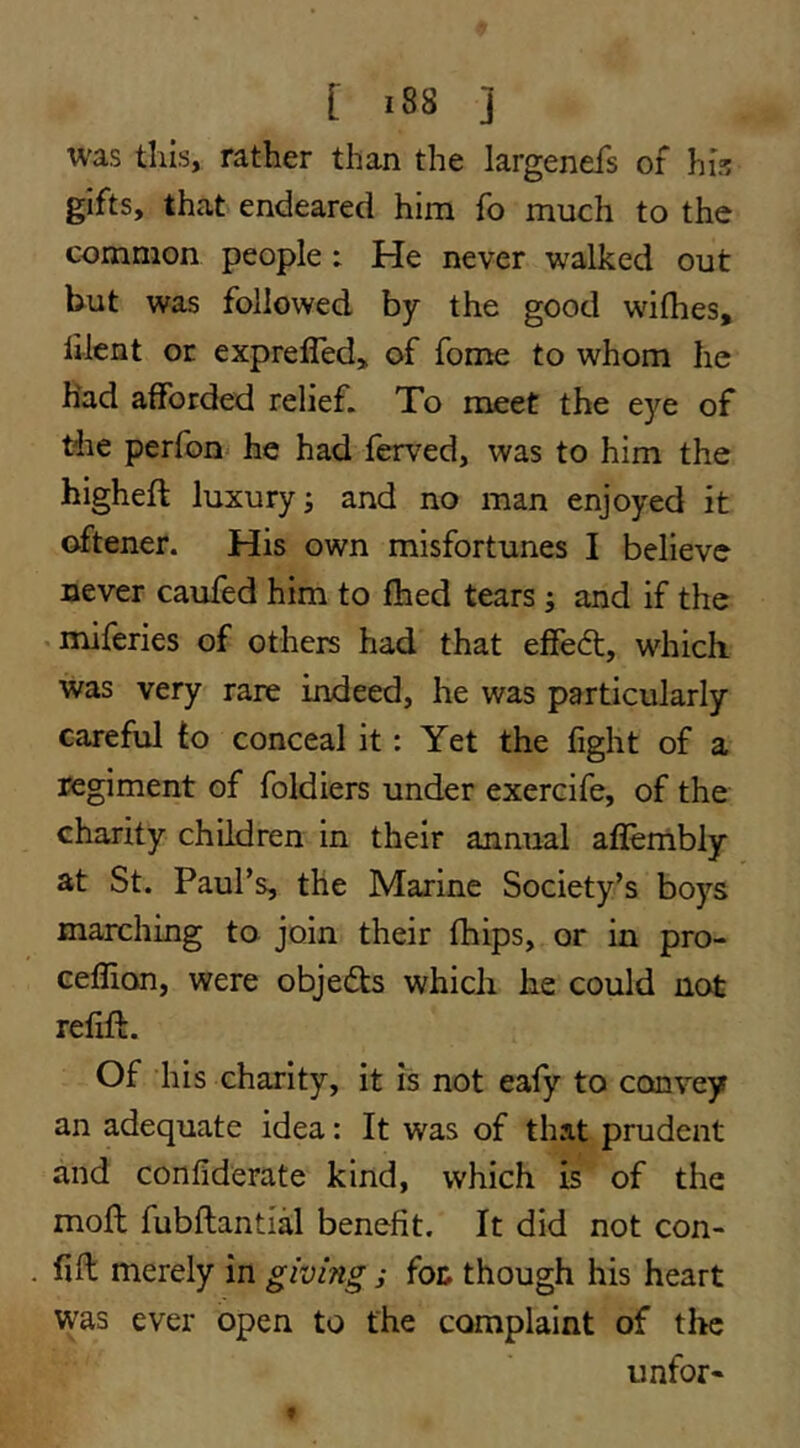 was tills, rather than the largenefs of his gifts, that endeared him fo much to the common people: He never walked out but was followed by the good wilhes, lilent or exprefled^ of fome to whom he had afforded relief. To meet the eye of the perfon he had ferved, was to him the higheft luxury; and no man enjoyed it oftener. His own misfortunes I believe never caufed him to fhed tears; and if the . miferies of others had that effedt, which was very rare indeed, he was particularly careful to conceal it: Yet the fight of a regiment of foldiers under exercife, of the charity children in their annual aflembly at St. Paul’s, the Marine Society’s boys marching to join their fhips, or in pro- ceflion, were objedts which he could not refill. Of his charity, it is not eafy to convey an adequate idea: It was of that prudent and confiderate kind, which is of the mofl fubftantial benefit. It did not con- fift merely in giving ; fot though his heart was ever open to the complaint of the iinfor*