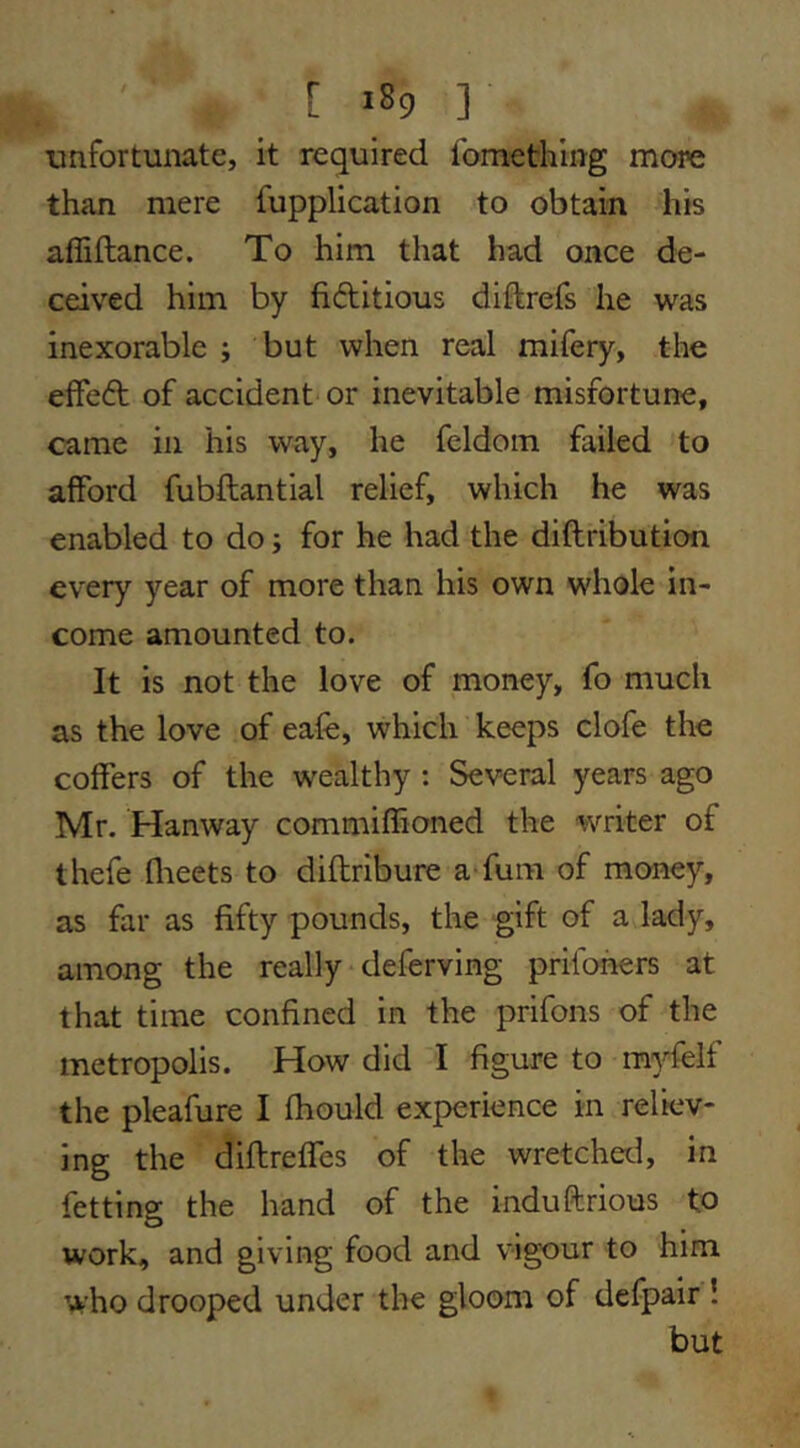 unfortunate, it required fomethlng more than mere fupplication to obtain his affiftance. To him that had once de- ceived him by fiditious diftrefs he was inexorable ; but when real mifery, the effed of accident or inevitable misfortune, came in his way, he feldoin failed to afford fubftantial relief, which he was enabled to do; for he had the diftribution every year of more than his own whole in- come amounted to. It is not the love of money, fo much as the love of eafe, which keeps clofe the coffers of the wealthy : Several years ago Mr. Hanway commiffioned the writer of thefe flieets to diftribure a fum of money, as far as fifty pounds, the gift of a lady, among the really ■ deferving prifoners at that time confined in the prifons of the metropolis. How did I figure to myfelf the pleafure I fhould experience in reliev- ing the diflreffes of the wretchetl, in fetting the hand of the induftrious to work, and giving food and vigour to him who drooped under the gloom of defpair ! but
