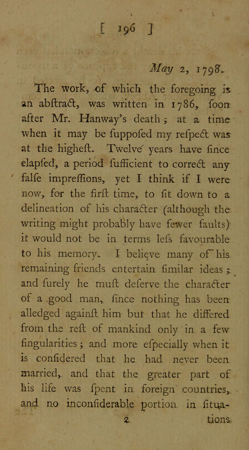 May 2, i79?^ The work, of which the foregoing is an abftradl, was written in 1786, foon after Mr. Hanway’s death; at a time when it may be fuppofed my refpedt was at the higheft. Twelve years liave fince elapfed, a period fufficient to correct any ' falfe impreffions, yet I think if I were now, for the firffc time, to fit down to a delineation of his charader (although the writing might probably have fewer faults) it would not be in terms lefs favourable to his memory. I believe many orhls remaining friends entertain fimilar ideas j and furely he muft deferve the charader of a -good man, fince nothing has been alledged againfl him but that he differed from the reft of mankind only in a few fingularities j and more efpecially when it is confidered that he had. never been married, and that the greater part of his life was fpent in foreign countries,, and no inconfiderable portion in fitna- % tionsr