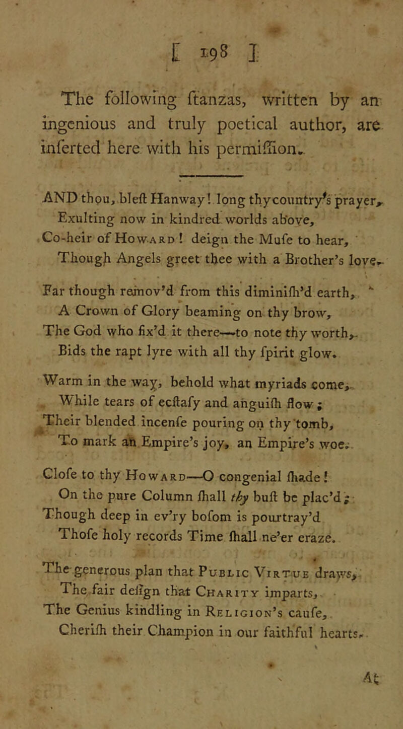 [ 1-98 J The following ftanzas, written by an ingenious and truly poetical author, are inferted here with his permifiion.. AND thou, bleft Hanway! long thy country's prayer^ Exulting now in kindred worlds above. Co-heir of Howard ! deign the Mufe to hear, Thougli Angels greet thee with a Brother’s love.- Far though remov’d from this diminifh’d earth, A Crown of Glory beaming on thy brow. The God who fix’d it there—to note thy worth,. Bids the rapt lyre with all thy fpirit glow. Warm in the way, behold what myriads come^. While tears of ecllafy and ahguilh flow ; ^Their blended incenfe pouring on thy'tomb. To mark ah Empire’s joy, an Empire’s woe.- Glofe to thy Howard—O congenial fhade! On the pure Column /hall thy bull be plac’d; Though deep in ev’ry bofom is pourtray’d Thofe holy records Time lhall ne’er eraze. Thc'generous plan that Public Virt<ue dra^vs. The,fair delign that Charity imparts. The Genius kindling in Religion’s caufe, Cherilh their Champion in our faithful hearts.-. AS