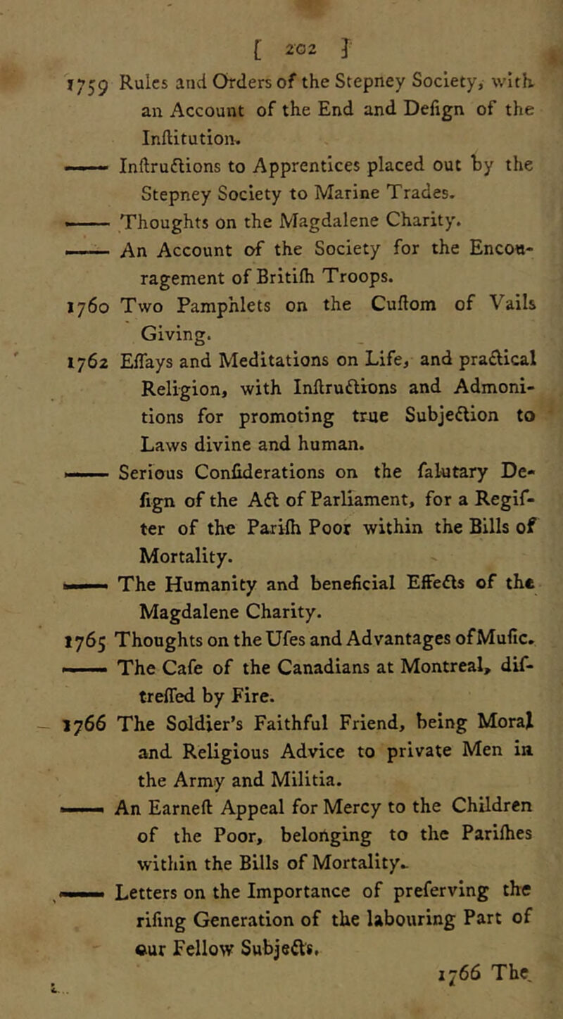 J759 Rules and Orders of the Stepney Society, with, an Account of the End and Defign of the Inftitutiom Inftruftions to Apprentices placed out by the Stepney Society to Marine Trades. ——— Thoughts on the Magdalene Charity. An Account of the Society for the Encou- ragement of Britlfh Troops. 1760 Two Pamphlets on the Cuftom of Vails Giving. 1762 ElTays and Meditations on Life, and pradical Religion, with Inftrudlions and Admoni- tions for promoting true Subjefllon to Laws divine and human. Serious Conliderations on the falutary De- fign of the Afl of Parliament, for a Regif- ter of the Paxifii Poor within the Bills of Mortality. The Humanity and beneficial EfFedls of the Magdalene Charity. 1765 Thoughts on the Ufes and Advantages ofMufic. —— The Cafe of the Canadians at Montreal, dif- treffed by Fire. 1766 The Soldier’s Faithful Friend, being MoraJ and Religious Advice to private Men in the Army and Militia. • An Earned Appeal for Mercy to the Children of the Poor, belonging to the Parilhes within the Bills of Mortality^ ——. Letters on the Importance of preferving the fifing Generation of the labouring Part of ©ur Fellow Subjeds, 1766 The,