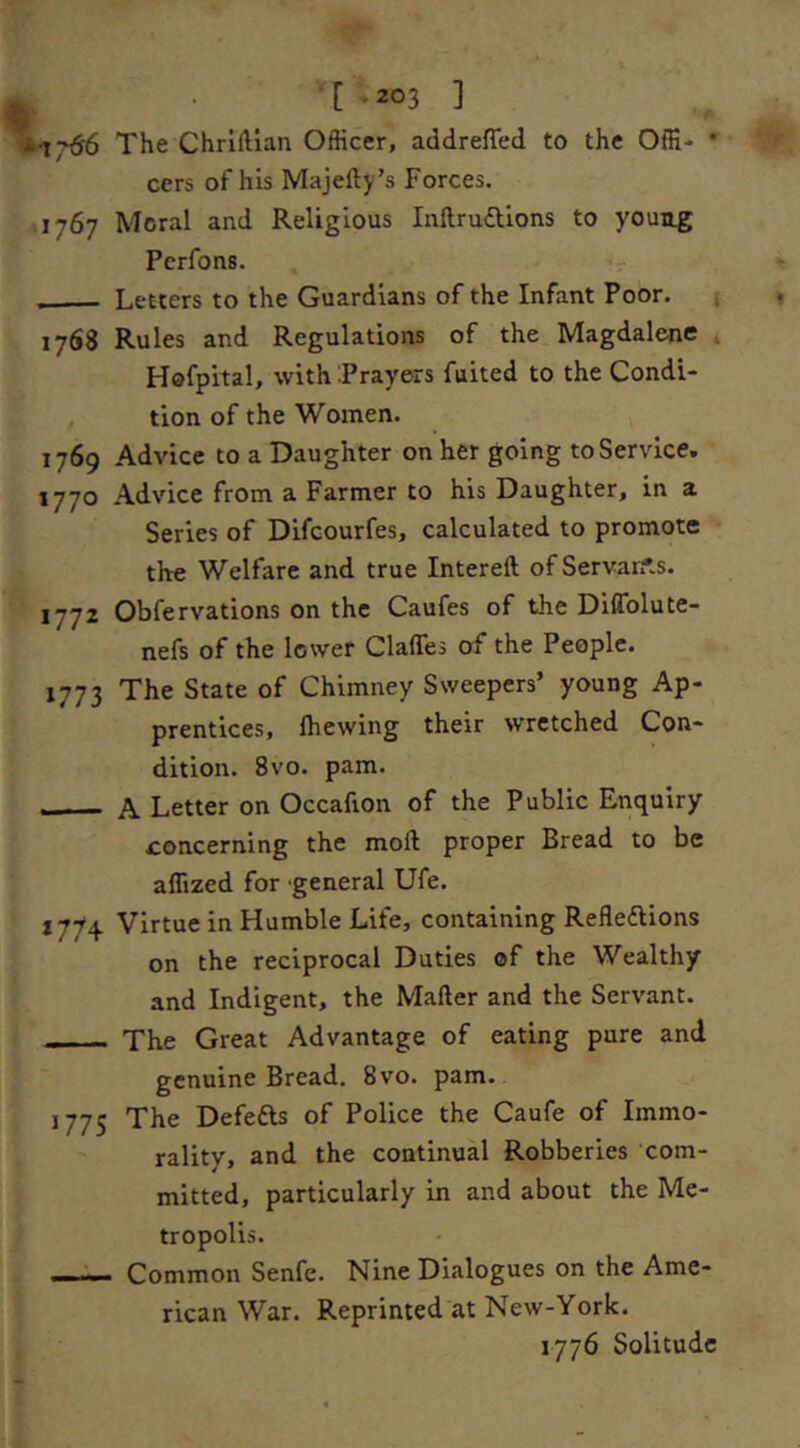 ^ *: I [ -203 ] *17^ The Chrlllian Officer, addreffed to the Offi- * cers of his Majefty’s Forces. 41767 Moral and Religious Inftruiftlons to young Perfons. . -V Letters to the Guardians of the Infant Poor. i 1768 Rules and Regulations of the Magdalene 4 Hsfpital, with Prayers fuited to the Condi- tion of the Women. 1769 Advice to a Daughter on her going to Service. 1770 Advice from a Farmer to his Daughter, in a Series of Dlfcourfes, calculated to promote the Welfare and true Intereft ofServan'.s. 1772 Obfervations on the Caufes of the DilTolute- nefs of the lower Claffes of the People. 1773 The State of Chimney Sweepers’ young Ap- prentices, {hewing their wretched Con- dition. 8vo. pam. , - - A Letter on Occafion of the Public Enquiry concerning the moft proper Bread to be affized for general Ufe. 1774 Virtue in Humble Life, containing Reflexions on the reciprocal Duties cf the Wealthy and Indigent, the Mafter and the Servant. - - - The Great Advantage of eating pare and genuine Bread. 8vo. pam. 1775 The Defefts of Police the Caufe of Immo- rality, and the continual Robberies com- mitted, particularly in and about the Me- tropolis. Common Senfe. Nine Dialogues on the Ame- rican War. Reprinted at New-York. 1776 Solitude