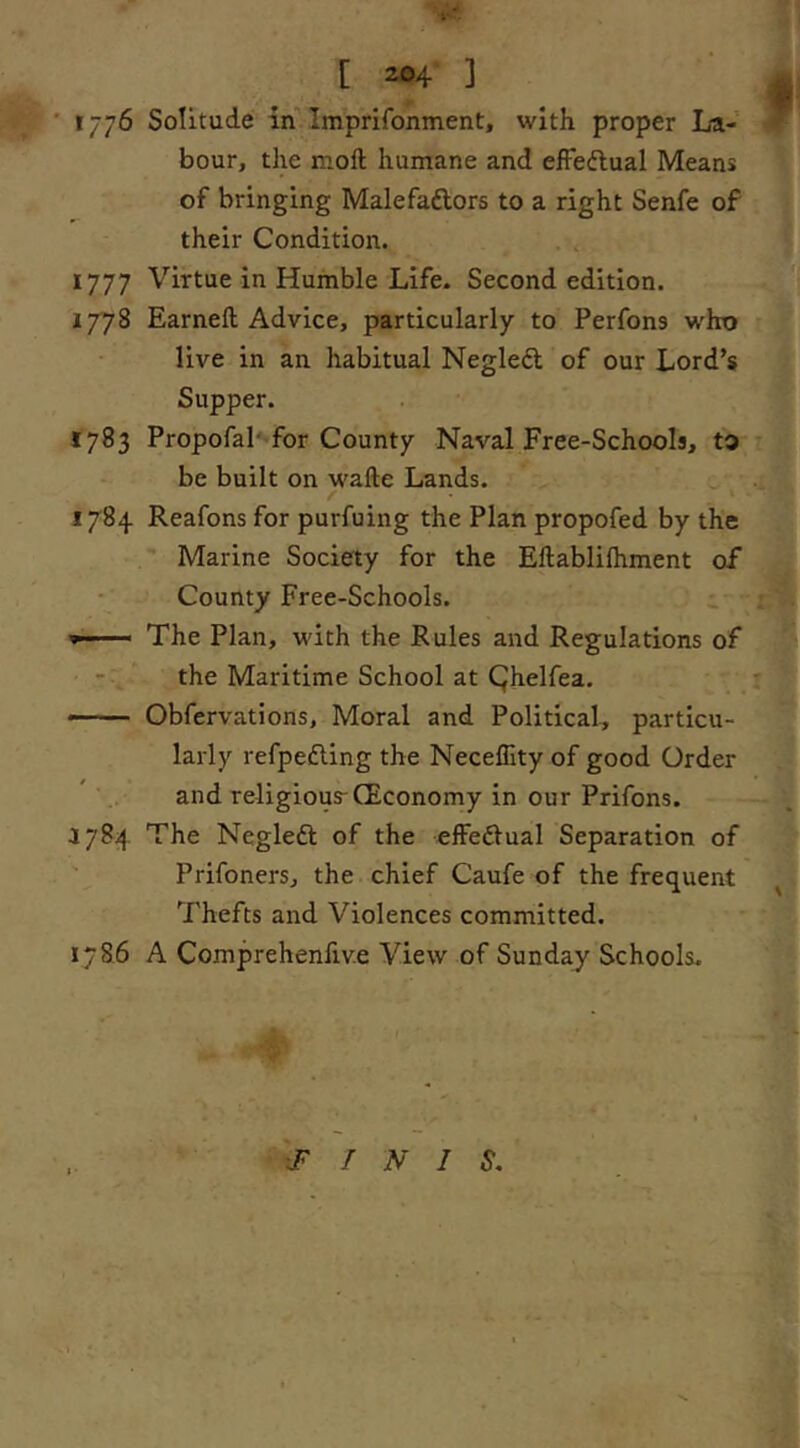 ' 1/7^ Solitude in Imprifonment, with proper La- bour, the moll humane and efFedlual Means of bringing Malefaftors to a right Senfe of their Condition. 1777 Virtue in Humble Life. Second edition. I7'78 Earneft Advice, particularly to Perfons w'ho live in an habitual Negleft of our Lord’s Supper. 1783 Propofal' for County Naval Free-Schools, to be built on walle Lands. 1784 Reafons for purfuing the Plan propofed by the Marine Society for the Ellablilhment of County Free-Schools. i The Plan, with the Rules and Regulations of jl - , the Maritime School at Qhelfea. ■ ■ Obfervations, Moral and Political, particu- larly refpedling the Neceffity of good Order and religious-CEconomy in our Prifons. 1784 The Negleft of the efFedlual Separation of ' Prifoners, the chief Caufe of the frequent ^ Thefts and Violences committed. 1786 A Comprehenfiv.e View of Sunday Schools. .FINIS.
