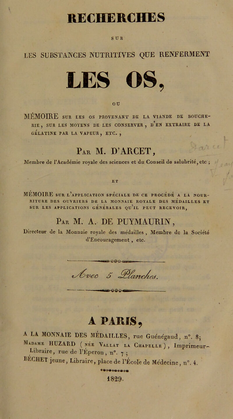 SUR LES SUBSTANCES NUTRITIVES QUE RENFERMENT LES OS, ou MÉMOIRE SUR LES OS PROVENANT DE LA VIANDE DE BOUCHE- RIE, SUR LES MOYENS DE LES CONSERVER, d’eN EXTRAIRE DE LA GÉLATINE PAR LA VAPEUR, ETC. , Par M. D’ARCET, Membre de l’Académie royale des sciences et du Couseil de salubrité, etc ; MEMOIRE sur l’application spéciale de ce procédé a la nour- riture DES OUVRIERS DE LA MONNAIE ROYALE DES MÉDAILLES ET SUR LES APPLICATIONS GÉNÉRALES Qu’lL PEUT RECEVOIR, Par M. A. DE PUYMAURIN, Directeur de la Monnaie royale des médailles , Membre de la Société d’Encouragement , etc. S Jfê/concAaf. —«-B'-oa-o hh—t A PARIS, A LA MONNAIE DES MEDAILLES, rue Guénc'gaud, n°. 8; Madame HUZARD ( née Vallat la Chapelle ) , Imprimeur- Libraire, rue de l’Éperon, n“. 7 ; l’ECHET jeune, Libraire, place de l’École do Médecine, n°. 4. 1829.