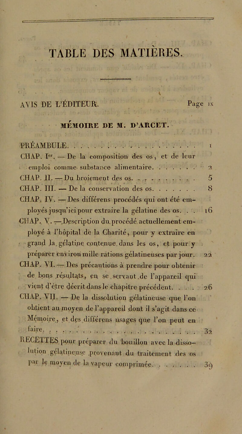 TABLE DES MATIERES. A AVIS DE L'ÉDITEUR. Page .x MÉMOIRE DE M. D’ARCET. PRÉAMBULE i CHAP. Ier.—De la composition des os, et de leur emploi comme substance alimentaire 2 CHAP. II. —Du broiement des 05. . , 5 CHAP. III. — De la conservation des os 8 CHAP. IV. —Des différens procédés qui ont été em- ployés jusqu’ici pour extraire la gélatine des os. . . 16 CHAP. V. — Description du.procédé actuellement em- ployé «à l’hôpital de la Charité, pour y extraire en grand la. gélatine contenue dans les os, et pour y préparer environ mille rations gélatineuses par jour. 22 CHAP. VI. — Des précautions à prendre pour obtenir de bons résultats, eu se servant de l’appareil qui vient d’être décrit dans le chapitre précédent. ... 26 CHAP. VII. — De la dissolution gélatineuse que l’on obtient au moyen de l’appareil dont il s’agit dans ce Mémoire, et des difïérens usages que l’on peut en faire. ; 32 LECE1 TES pour préparer du bouillon avec la disso- lution gélatineuse .provenant du traitement des os par le moyen de la vapeur comprimée. ...... 3q