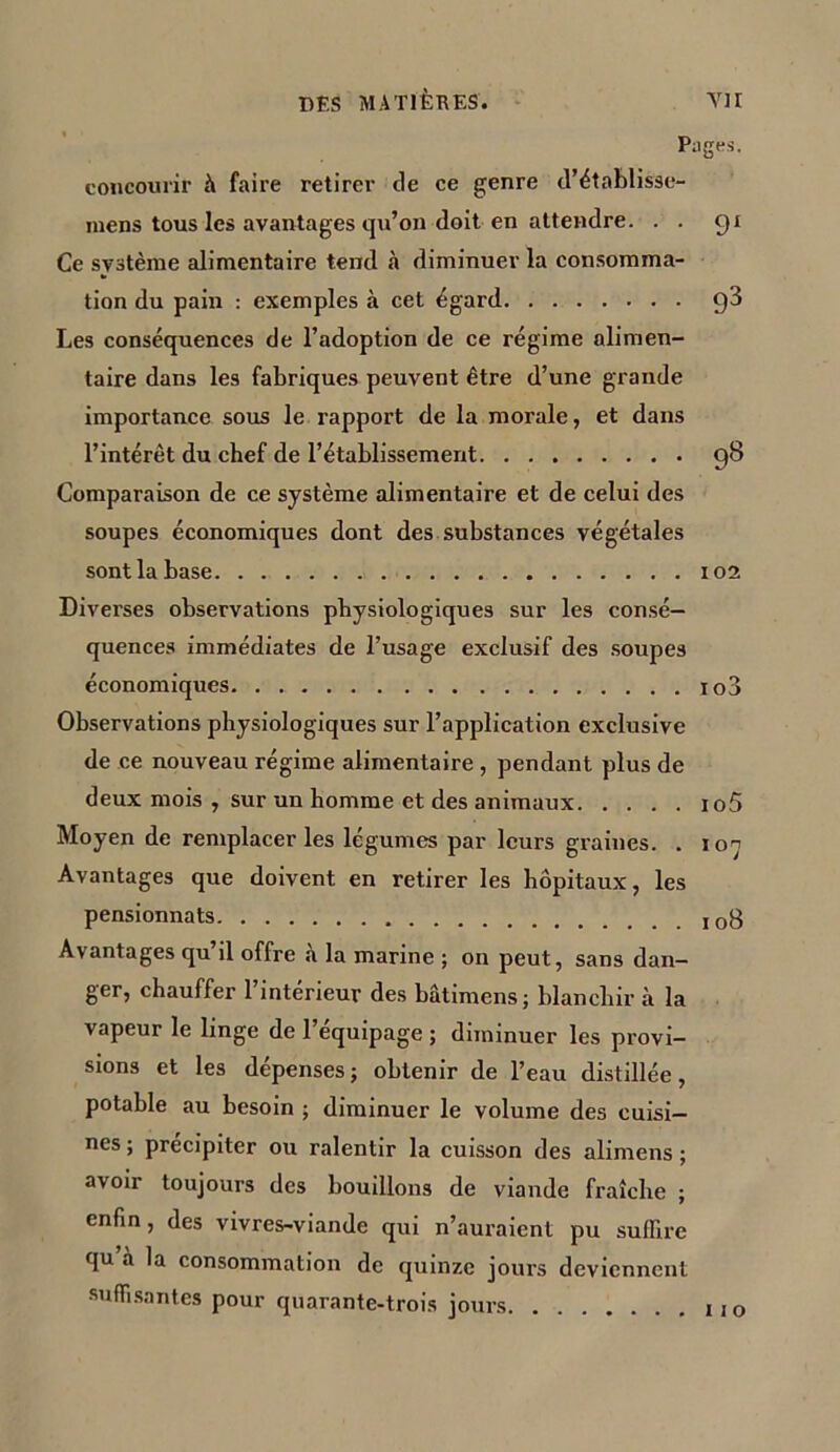 DES MATIÈRES. TII Pages. concourir à faire retirer de ce genre d’établisse- mens tous les avantages qu’on doit en attendre. . . 91 Ce système alimentaire tend à diminuer la consomma- tion du pain : exemples à cet égard q3 Les conséquences de l’adoption de ce régime alimen- taire dans les fabriques peuvent être d’une grande importance sous le rapport de la morale, et dans l’intérêt du chef de l’établissement 98 Comparaison de ce système alimentaire et de celui des soupes économiques dont des substances végétales sont la base 102 Diverses observations physiologiques sur les consé- quences immédiates de l’usage exclusif des soupes économiques io3 Observations physiologiques sur l’application exclusive de ce nouveau régime alimentaire , pendant plus de deux mois , sur un homme et des animaux io5 Moyen de remplacer les légumes par leurs graines. . ion Avantages que doivent en retirer les hôpitaux, les pensionnats I0g Avantages qu’il offre à la marine ; on peut, sans dan- ger, chauffer l’intérieur des bâtimens; blanchir à la vapeur le linge de l’équipage ; diminuer les provi- sions et les dépenses ; obtenir de l’eau distillée, potable au besoin ; diminuer le volume des cuisi- nes ; précipiter ou ralentir la cuisson des alimens ; avoir toujours des bouillons de viande fraîche ; enfin, des vivres-viande qui n’auraient pu suffire qu à la consommation de quinze jours deviennent suffisantes pour quarante-trois jours