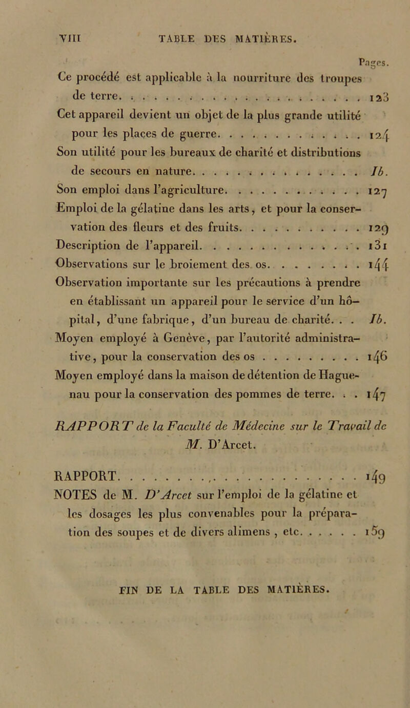 Pages. Ce procédé est applicable à la nourriture des troupes de terre. 123 Cet appareil devient un objet de la plus grande utilité pour les places de guerre. ... 4 4 t . 12/j Son utilité pour les bureaux de charité et distributions de secours en nature. . . 4 . 4 . 4 . < 4 . . . . Jb. Son emploi dans l’agriculture ; . . . 127 Emploi de la gélatine dans les arts, et pour la conser- vation des fleurs et des fruits 12g Description de l’appareil ; . i3i Observations sur le broiement des os . i/j4 Observation importante sur les précautions à prendre en établissant un appareil pour le service d’un hô- pital, d’une fabrique, d’un bureau de charité. . . Ib. Moyen employé à Genève, par l’autorité administra- tive, pour la conservation des os i/jS Moyen employé dans la maison de détention de Hague- nau pour la conservation des pommes de terre, i . 1^7 RAP P OR T de la Faculté de Médecine sur le Tvavail de M. D’Arcet. RAPPORT , i4g NOTES de M. D’Arcet sur l’emploi de la gélatine et les dosages les plus convenables pour la prépara- tion des soupes et de divers alimens , etc i5g FIN DE LA TABLE DES MATIÈRES.