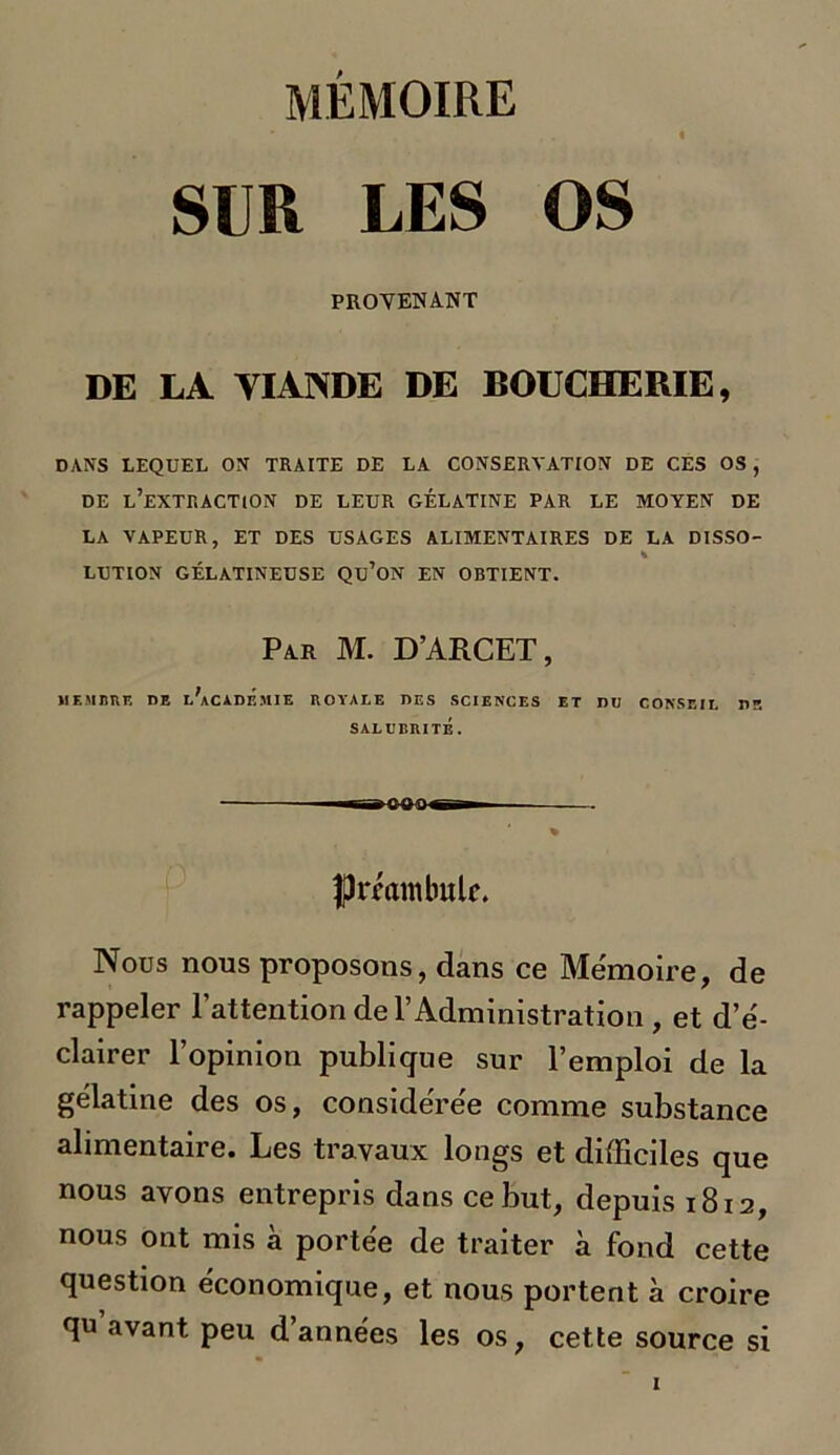 MÉMOIRE SUR LES OS PROVENANT DE LA VIANDE DE BOUCHERIE, DANS LEQUEL ON TRAITE DE LA CONSERVATION DE CES OS , DE l’extraction DE LEUR GÉLATINE PAR LE MOYEN DE LA VAPEUR, ET DES USAGES ALIMENTAIRES DE LA DISSO- * LUTION GÉLATINEUSE Qü’ON EN OBTIENT. Par M. D’ARCET, MEMBRE DE iAcADE.UIE ROYALE DES SCIENCES ET DU CONSEIL US SALUBRITÉ. eoo- Iprmnibulc. Nous nous proposons, dans ce Mémoire, de rappeler l’attention de l’Administration , et d’é- clairer l’opinion publique sur l’emploi de la gélatine des os, considérée comme substance alimentaire. Les travaux longs et difficiles que nous avons entrepris dans ce but, depuis 1812, nous ont nus a portée de traiter à fond cette question économique, et nous portent à croire qu’avant peu d’années les os, cette source si