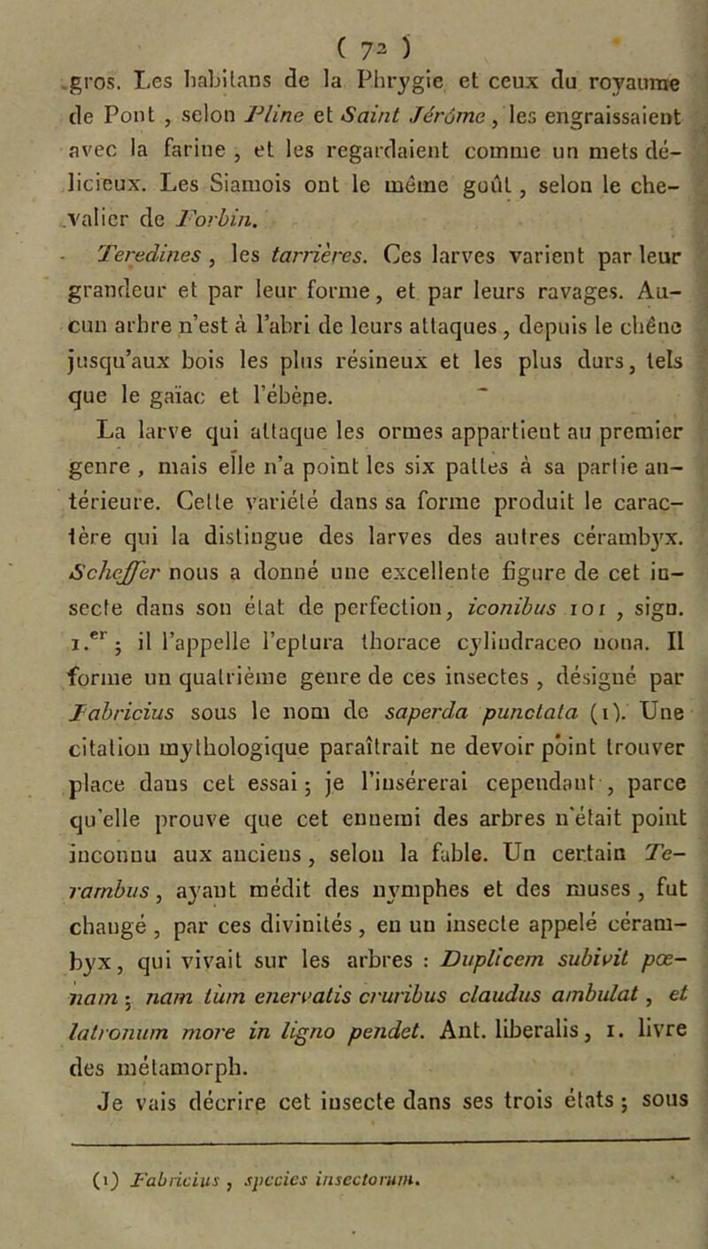 ( 73 ) gros. Les habilans de la Phrygie et ceux du royaume de Pont , selon Pline et Saint Jérome, les engraissaient avec la farine , et les regardaient comme un mets dé- licieux. Les Siamois ont le même goût, selon le che- .valier de Forbin. Teredines , les tanières. Ces larves varient parleur grandeur et par leur forme, et par leurs ravages. Au- cun arbre n’est à l’abri de leurs attaques , depuis le chêne jusqu’aux bois les plus résineux et les plus durs, tels que le gaïac et l'ébène. La larve qui attaque les ormes appartient au premier genre , mais elle n’a point les six pattes à sa partie an- térieure. Cette variété dans sa forme produit le carac- tère qui la distingue des larves des autres cérambjrx. ScheJJ'er nous a donné une excellente figure de cet in- secte dans son état de perfection, iconibus ioi , sign. i.er; il l’appelle i’eptura thorace cyliudraceo uona. Il forme un quatrième genre de ces insectes , désigné par Pabricius sous le nom de saperda punctata (i). Une citation mythologique paraîtrait ne devoir point trouver place daus cet essai; je l’insérerai cependant , parce qu'elle prouve que cet ennemi des arbres n'était point inconnu aux anciens , selon la fable. Un certain Te- rambus, ayant médit des mmiphes et des muses, fut changé , par ces divinités , en un insecte appelé céram- byx, qui vivait sur les arbres : Dnplicem subi oit pœ- nam ; nam tù/n enervatis cruribus claudus ambulat, et latronum more in ligno pendet. Ant. liberalis, i. livre des mélamorph. Je vais décrire cet insecte dans ses trois états ; sous (1) l'a b ricins , spccics insectorum.
