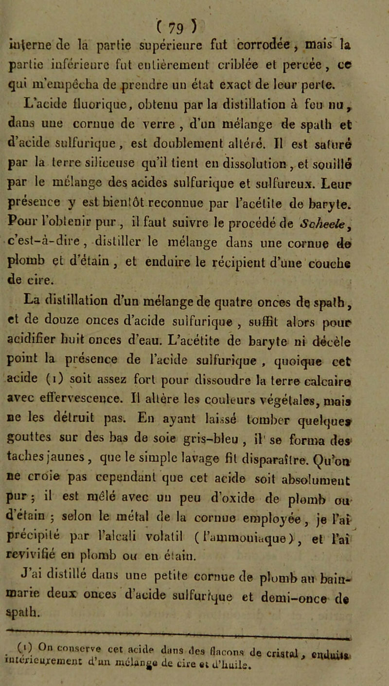 interne de la partie supérieure fut corrodée, mais la partie inférieure fut eulièremeut criblée et percée, ce qui m’empêcha de prendre un état exact de leur perle. L’acide fluorique, obtenu parla distillation à feu nu, dans une cornue de verre , d’un mélange de spath et d’acide sulfurique, est doublement altéré. Il est saturé par la terre siliceuse qu’il lient en dissolution , et souillé par le mélangé des acides sulfurique et sulfureux. Leur présence y est bientôt reconnue par l’acélite de baryte. Pour l’obtenir pur , il faut suivre le procédé de Scheele, c est—à-dire, distiller le mélange dans une cornue de plomb et d’étain, et enduire le récipient d’une couche de cire. La distillation d’un mélange de quatre onces de spath, et de douze onces d’acide sulfurique , suffit alors pour acidifier huit onces d’eau. L’acétite de baryte ni décèle point la présence de l’acide sulfurique , quoique cet acide (i) soit assez fort pour dissoudre la terre calcaire avec effervescence. Il altère les couleurs végétales, mai» ne les détruit pas. En ayant laissé tomber quelque» gouttes sur des bas de soie gris-bleu , il' se forma des taches jaunes, que le simple lavage fit disparaître. Qu’on ne croie pas cependant que cet acide soit absolument pur ; il est mêlé avec un peu d’oxide de plomb ou d’étain ; selon le métal de la cornue employée, je l’ai précipité par l’alcali volatil ( l’ammouiaque), et l’ai revivifie en plomb ou en étain. J’ai distillé dans une petite cornue de plomb au bain- marie deux onces d acide sulfurique et demi—once de spath. . CO 0n conserve cet acide dans des flacons de iutérieujement d’uu mélange de tire et d’üuiie. cristal, ciuhûu