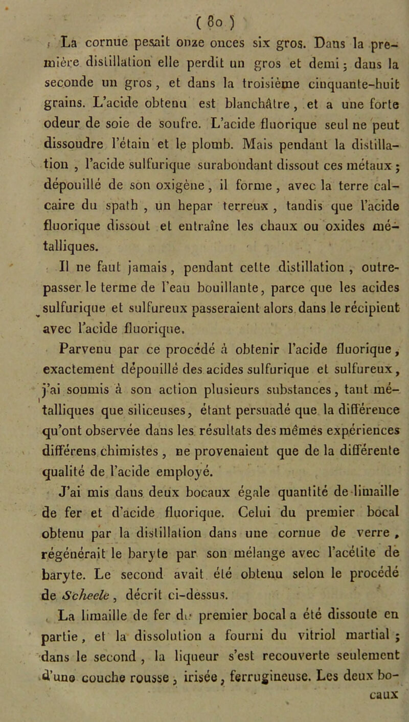 (3o ) i La cornue pesait onze onces six gros. Dans la pre- mière distillation elle perdit un gros et demi ; dans la seconde un gros, et dans la troisième cinquante-huit grains. L’acide obtenu est blanchâtre , et a une forte odeur de soie de soufre. L’acide fluorique seul ne peut dissoudre l’étain et le plomb. Mais pendant la distilla- tion , l’acide sulfurique surabondant dissout ces métaux ; dépouillé de son oxigène, il forme , avec la terre cal- caire du spath , un hepar terreu-x , taudis que l’acide fluorique dissout et entraîne les chaux ou oxides mé- talliques. II ne faut jamais , pendant celte distillation , outre- passer le terme de l'eau bouillante, parce que les acides sulfurique et sulfureux passeraient alors dans le récipient avec l’acide fluorique. Parvenu par ce procédé à obtenir l’acide fluorique, exactement dépouillé des acides sulfurique et sulfureux, j’ai soumis à son action plusieurs substances, tant mé- talliques que siliceuses, étant persuadé que la différence qu’ont observée dans les résultats des mêmes expériences différens chimistes , ne provenaient que de la différente qualité de l’acide employé. J’ai mis dans deux bocaux égale quantité de limaille de fer et d’acide fluorique. Celui du premier bocal obtenu par la distillation dans une cornue de verre , régénérait le baryte par son mélange avec l’acétite de baryte. Le second avait été obtenu selon le procédé de Scheele, décrit ci-dessus. La limaille de fer du- premier bocal a été dissoute en partie, et la dissolution a fourni du vitriol martial; dans le second , la liqueur s’est recouverte seulement d’une couche rousse, irisée, ferrugineuse. Les deux bo- caux