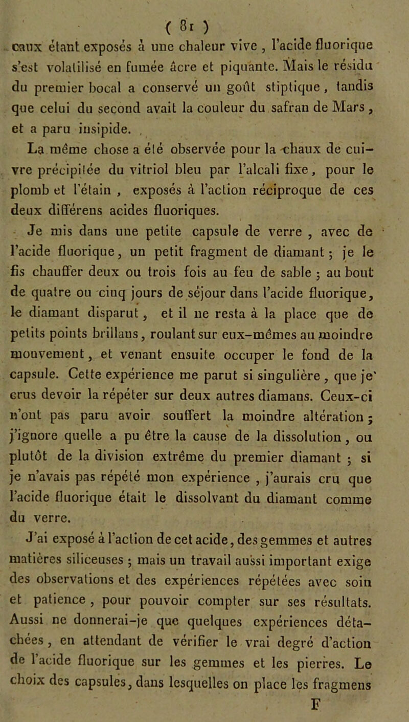 eaux étant exposés à une chaleur vive , l'acide fluorique s’est volatilisé en fumée âcre et piquante. Mais le résidu du premier bocal a conservé un goût stiptique , tandis que celui du second avait la couleur du safran de Mars , et a paru insipide. . La même chose a été observée pour la -chaux de cui- vre précipitée du vitriol bleu par l’alcali fixe, pour le plomb et l’étain , exposés à l’action réciproque de ces deux différens acides fluoriques. Je mis dans une petite capsule de verre , avec de l’acide fluorique, un petit fragment de diamant; je le fis chauffer deux ou trois fois au feu de sable ; au bout de quatre ou cinq jours de séjour dans l’acide fluorique, le diamant disparut, et il ne resta à la place que de petits points brillaus, roulantsur eux-mêmes au moindre mouvement, et venant ensuite occuper le fond de la capsule. Cette expérience me parut si singulière , que je' crus devoir la répéter sur deux autres diamans. Ceux-ci n’ont pas paru avoir souffert la moindre altération ; j’ignore quelle a pu être la cause de la dissolution, ou plutôt de la division extrême du premier diamant ; si je n’avais pas répété mon expérience , j’aurais cru que l’acide fluorique était le dissolvant du diamant comme du verre. J’ai exposé à l’action de cet acide, des gemmes et autres matières siliceuses ; mais un travail aussi important exige des observations et des expériences répétées avec soin et patience , pour pouvoir compter sur ses résultats. Aussi ne donnerai-je que quelques expériences déta- chées , en attendant de vérifier le vrai degré d’action de 1 acide fluorique sur les gemmes et les pierres. Le choix des capsules, dans lesquelles on place les fragmens F
