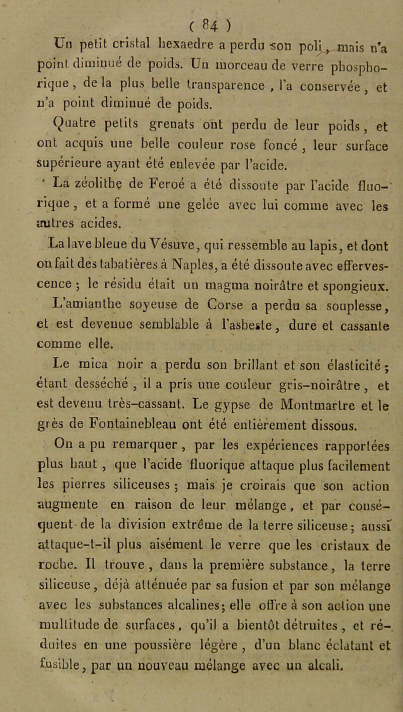 Un petit cristal liexaedre a perdu ■son polujmais n’a point diminué de poids. Un morceau de verre phospho- rique, de la plus belle transparence , l’a conservée , et n’a point diminué de poids. (Quatre petits grenats ont perdu de leur poids , et ont acquis une belle couleur rose foncé , leur surface supérieure ayant été enlevée par l’acide. La zeolithç de Feroe a été dissoute par l’acide fluo-' rique, et a formé une gelée avec lui comme avec les autres acides. La lave bleue du Vésuve, qui ressemble au lapis, et dont on fait des tabatières à Naples, a été dissoute avec efferves- cence ; le résidu était un magma noirâtre et spongieux. L’amianthe soyeuse de Corse a perdu sa souplesse, et est devenue semblable à l’asbesle, dure et cassante comme elle. Le mica noir a perdu son brillant et son élasticité ; étant desséché , il a pris une couleur gris-noirâtre, et est devenu très-cassant. Le gypse de Montmartre et le grès de Fontainebleau ont été entièrement dissous. On a pu remarquer , par les expériences rapportées plus haut , que l’acide fluorique attaque plus facilement les pierres siliceuses ; mais je croirais que son action augmente en raison de leur mélange, et par consé- quent de la division extrême de la terre siliceuse ; aussi attaque-t-il plus aisément le verre que les cristaux de roche. Il trouve , dans la première substance, la terre siliceuse, déjà atténuée par sa fusion et par son mélange avec les substances alcalines; elle offre à son action une multitude de surfaces, qu’il a bientôt détruites , et ré- duites en une poussière légère , d’un blanc éclatant et fusible, par un nouveau mélange avec un alcali.