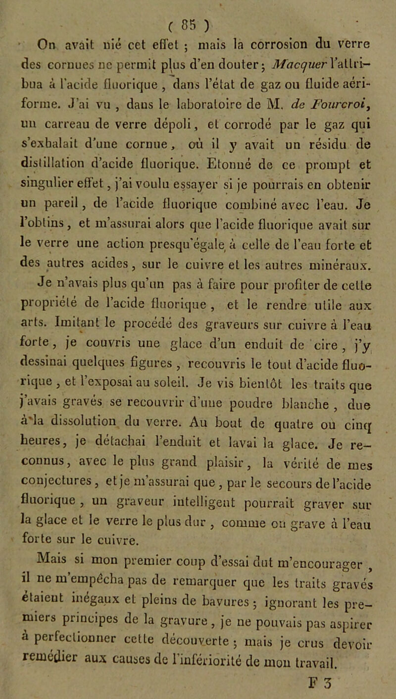 On avait nié cet effet ; niais la corrosion du verre des cornues ne permit plus d’en douter ; MacquerX attri- bua à l’acide fluorique , dans l’état de gaz ou fluide aéri- forine. J'ai vu , daus le laboratoire de M. de Fourcroi, un carreau de verre dépoli, et corrodé par le gaz qui s’exhalait d’une cornue, où il y avait un résidu de distillation d’acide fluorique. Etonné de ce prompt et singulier effet, j’ai voulu essaj'er si je pourrais en obtenir un pareil, de l’acide fluorique combiné avec l’eau. Je l’obtins, et m’assurai alors que l’acide fluorique avait sur le verre une action presqu’égale à celle de l’eau forte et des autres acides, sur le cuivre et les autres minéraux. Je n’avais plus qu’un pas à faire pour profiter de celle propriété de 1 acide fluorique, et le rendre utile aux arts. Imitant le procédé des graveurs sur cuivre à l’eau forte, je couvris une glace d’un enduit de cire, j’y dessinai quelques figures , recouvris le tout d’acide fluo- nque , et 1 exposai au soleil. Je vis bientôt les traits que j avais gravés se recouvrir d’une poudre blanche , due à*la dissolution du verre. Au bout de quatre ou cinq heures, je détachai 1 enduit et lavai la glace. Je re- connus, avec le plus grand plaisir, la vérité de mes conjectures, et je m’assurai que , par le secours de l’acide fluorique , un graveur intelligent pourrait graver sur la glace et le verre le plus dur , comme ou grave à l’eau forte sur le cuivre. Mais si mon premier coup d’essai dut m’encourager , il ne m’empécha pas de remarquer que les traits gravés étaient inégaux et pleins de bavures ; ignorant les pre- miers principes de la gravure, je ne pouvais pas aspirer a perfectionner cette découverte ; mais je crus devoir remédier aux causes de l’infériorité de mon travail. F 3