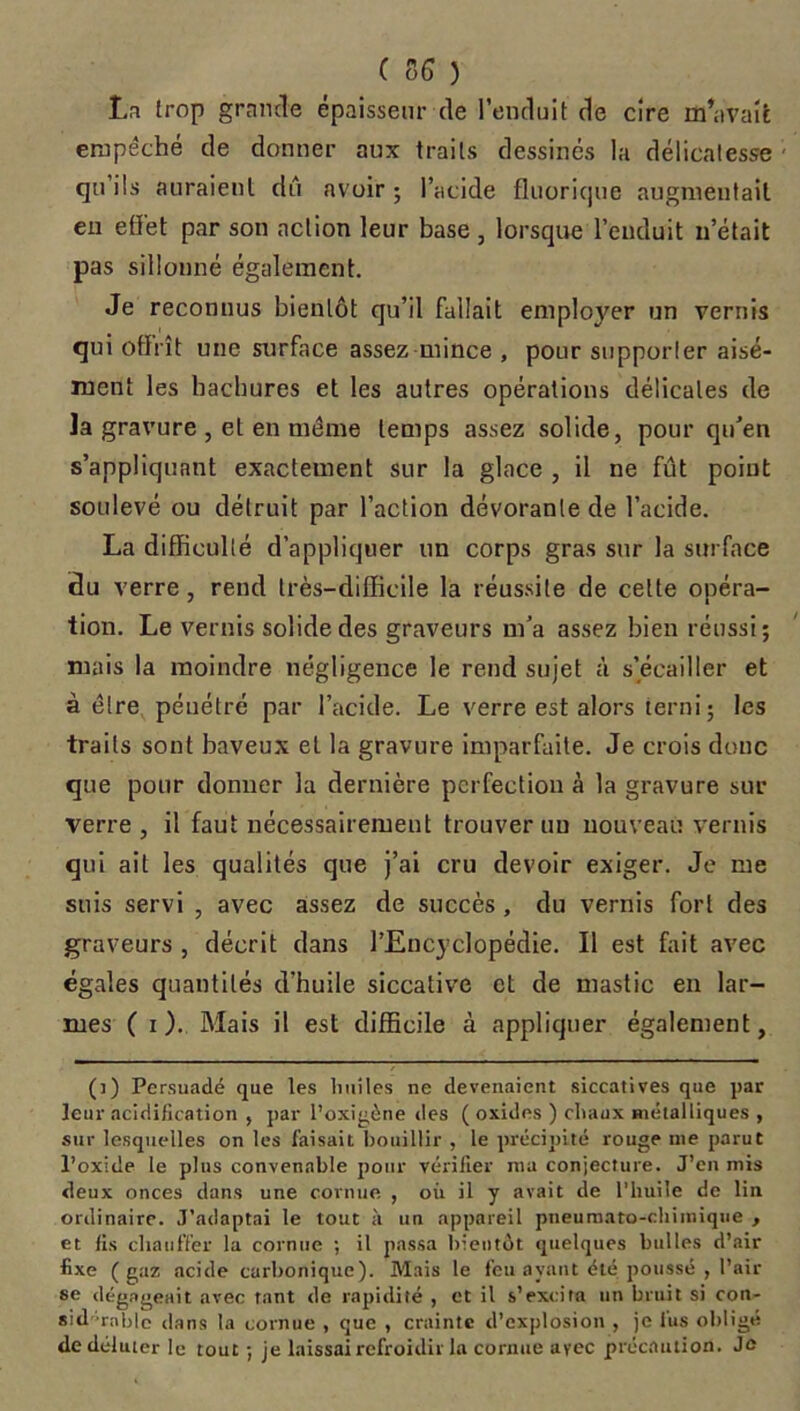 C SG ) La trop grande épaisseur de l’enduit de cire m’avait empêché de donner aux traits dessinés la délicatesse qu’ils auraient dû avoir ; l’acide fluorique augmentait en effet par son action leur base, lorsque l’enduit n’était pas sillonné également. Je reconnus bientôt qu’il fallait employer un vernis qui offrît une surface assez mince , pour supporler aisé- ment les hachures et les autres opérations délicates de Ja gravure , et en même temps assez solide, pour qu’en s’appliquant exactement sur la glace , il ne fût point soulevé ou détruit par l’action dévorante de l’acide. La difficulté d’appliquer un corps gras sur la surface du verre, rend très-difficile la réussite de celte opéra- tion. Le vernis solide des graveurs m’a assez bien réussi; mais la moindre négligence le rend sujet à s’écailler et à être pénétré par l’acide. Le verre est alors terni; les traits sont baveux et la gravure imparfaite. Je crois donc que pour donner la dernière perfection à la gravure sur verre , il faut nécessairement trouver un nouveau vernis qui ail les qualités que j’ai cru devoir exiger. Je me suis servi , avec assez de succès, du vernis fort des graveurs , décrit dans l’Encyclopédie. Il est fait avec égales quantités d'huile siccative et de mastic en lar- mes ( i ). Mais il est difficile à appliquer également, (]) Persuadé que les Imites ne devenaient siccatives que par leur acidification , par l’oxigène des ( oxides ) chaux métalliques , sur lesquelles on les faisait bouillir , le précipité ronge nie parut l’oxide le plus convenable pour vérifier ma conjecture. J’cn mis deux onces dans une cornue , oit il y avait de l’huile de lin ordinaire. J’adaptai le tout à un appareil pneuraato-chirnique , et fis chauffer la cornue ; il passa bientôt quelques bulles d’air fixe (gaz acide carbonique). Mais le feu ayant été poussé , l’air se dégageait avec tant de rapidité , et il s’excita un bruit si con- sidérable dans la cornue , que , crainte d’explosion , je lus obligé de déluter le tout ; je laissai refroidir la cornue avec précaution. Je