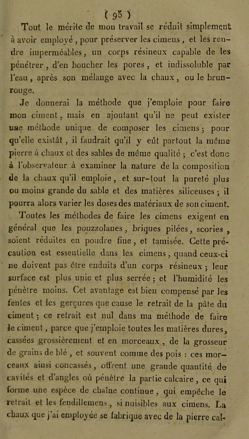 Tout le mérite de mou travail se réduit simplement à avoir employé , pour préserver les cirnens , et les ren- dre imperméables, un corps résineux capable de les pénétrer , d’en boucher les pores , et indissoluble par l’eau , après son mélange avec la chaux, ou le brun- rouge. Je donnerai la méthode que j’emploie pour faire mon ciment, mais en ajoutant qu’il ne peut exister une méthode unique de composer les cirnens ; pour qu’elle existât , il faudrait qu’il y eut partout la même pierre à chaux et des sables de même qualité ; c’est donc à l'observateur à examiner la nature de la composition de la chaux qu’il emploie , et sur-tout la pureté plus ou moins grande du sable et des matières siliceuses ; il pourra alors varier les doses des matériaux de son ciment. Toutes les méthodes de faire les cirnens exigent en général que les pouzzolanes, briques pilées, scories , soient réduites en poudre fine, et tamisée. Cette pré- caution est essentielle dans les cirnens, quand ceux-ci ne doivent pas être enduits d’un corps résineux ; leur surface est plus unie et plus serrée ; et l’humidité les pénètre moins. Cet avantage est bien compensé par les fentes et les gerçures que cause le retrait de la pâte du ciment ; ce retrait est nul dans ma méthode de faire le ciment, parce que j’emploie toutes les matières dures, cassées grossièrement et en morceaux , de la grosseur de grains de blé , et souvent comme des pois : ces mor- ceaux ainsi concassés , offrent une grande quantité de cavités et d’angles où pénètre la partie calcaire, ce qui forme une espèce de chaîne continue , qui empêche le retrait et les fendillemen.s, si nuisibles aux cirnens. La chaux que j’ai employée se fabrique avec de la pierre cal-