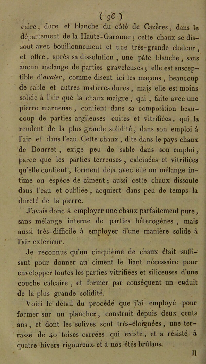 caire, dure et blanche du côté de Cazères, dans le département de la Haute-Garonne ; celte chaux se dis- sout avec bouillonnement et une très-grande chaleur, et ofl're , après sa dissolution , une pâte blanche , sans aucun mélange de parties graveleuses ; elle est suscep- tible A avaler, comme disent ici les maçons, beaucoup de sable et autres matières dures, mais elle est moins solide à l’air que la chaux maigre , qui , faite avec une pierre marneuse , contient dans sa composition beau- coup de parties argileuses cuites et vitrifiées, qui la rendent de la plus grande solidité , dans son emploi à l’air et dans l’eau. Celte chaux, dite dans le pays chaux de Bourret , exige peu de sable dans son emploi, parce que les parties terreuses , calcinées et vitrifiées qu’elle contient, forment déjà avec elle un mélange in- time ou espèce de ciment ; aussi cette chaux dissoute dans l’eau et oubliée , acquiert dans peu de temps la dureté de la pierre. J’avais donc à employer une chaux parfaitement pure, sans mélange interne de parties hétérogènes , mais aussi très-difficile à employer d’une manière solide à l’air extérieur. Je reconnus qu’un cinquième de chaux était suffi- sant pour donner au ciment le liant nécessaire pour envelopper toutes les parties vitrifiées et siliceuses d’une couche calcaire , et former par conséquent un enduit de la plus grande solidité. Voici le détail du procédé que j’ai employé pour former sur un plancher,, construit depuis deux cents ans, et dont les solives sont très-éloignées , une ter- rasse de 40 toises carrées qui existe, et a résisté à quatre hivers rigoureux et à nos étés brûlans. Il