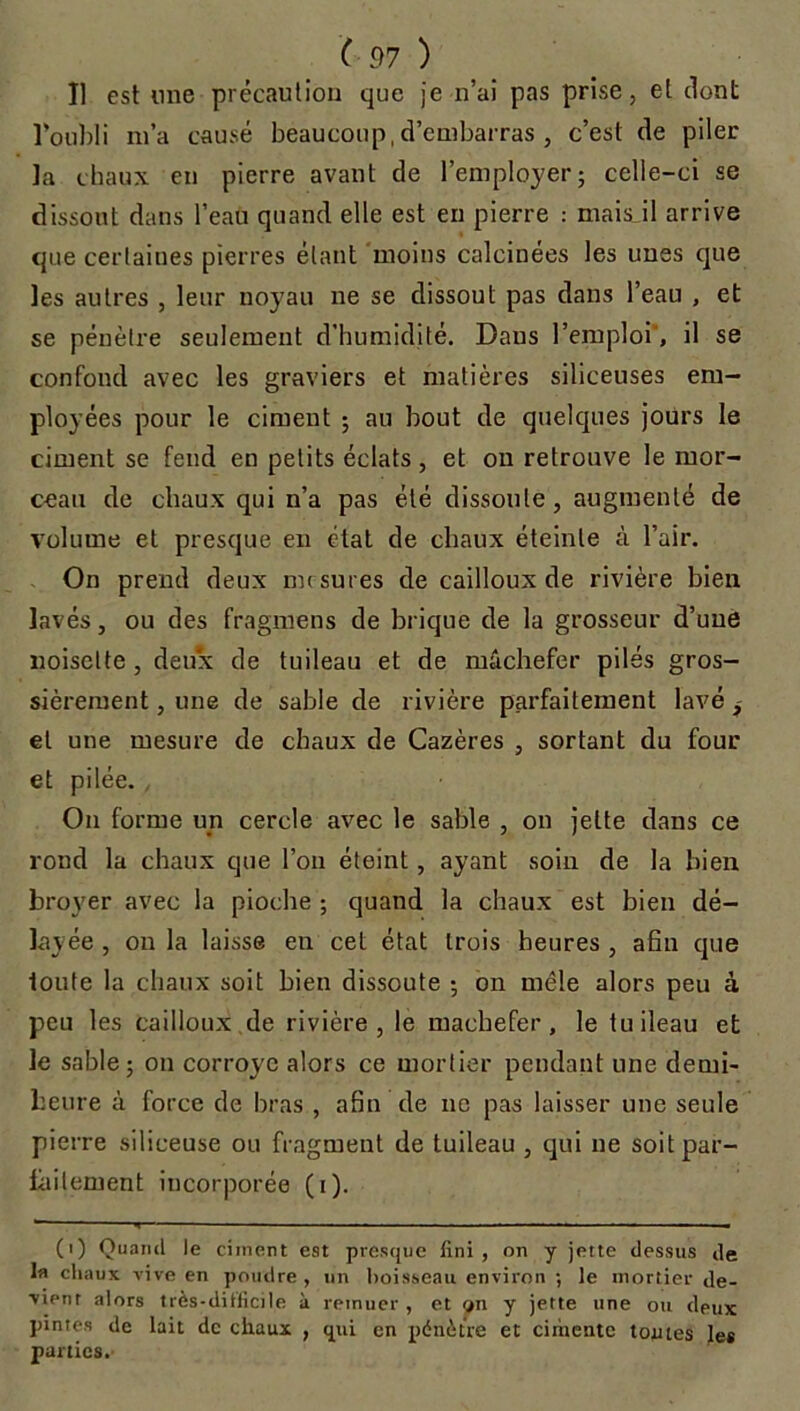 Il est une précaution que je n’ai pas prise, et dont l’oubli m’a causé beaucoup, d’embarras , c’est de piler la chaux en pierre avant de l’employer; celle-ci se dissout dans l’eau quand elle est en pierre : mais il arrive que certaines pierres étant moins calcinées les unes que les autres , leur noyau ne se dissout pas dans l’eau , et se pénètre seulement d’humidité. Dans l’emploi', il se confond avec les graviers et matières siliceuses em- ployées pour le ciment ; au bout de quelques jours le ciment se fend en petits éclats, et on retrouve le mor- ceau de chaux qui n’a pas été dissoute, augmenté de volume et presque en état de chaux éteinte à l’air. On prend deux mesures de cailloux de rivière bien lavés, ou des fragmens de brique de la grosseur d’une noisette , deux de tuileau et de mâchefer pilés gros- sièrement , une de sable de rivière parfaitement lavé , et une mesure de chaux de Cazères , sortant du four et pilée., On forme un cercle avec le sable , on jette dans ce rond la chaux que l’on éteint, ayant soin de la bien broyer avec la pioche ; quand la chaux est bien dé- layée , on la laisse en cet état Lrois heures , afin que toute la chaux soit bien dissoute ; on mêle alors peu à peu les cailloux de rivière, le mâchefer, le tuileau et le sable; on corroyé alors ce mortier pendant une demi- heure à force de bras , afin de ne pas laisser une seule pierre siliceuse ou fragment de tuileau , qui ne soit par- faitement incorporée (i). *— - ■ ■■■.■■ — • - •— ■■ m (i) Quand le ciment est presque fini , on y jette dessus de la chaux vive en pondre , un boisseau environ ; le mortier de- vient alors très-difficile à remuer , et on y jette une ou deux pintes de lait de chaux , qui en pénètre et ciiiiente tomes le* parties.