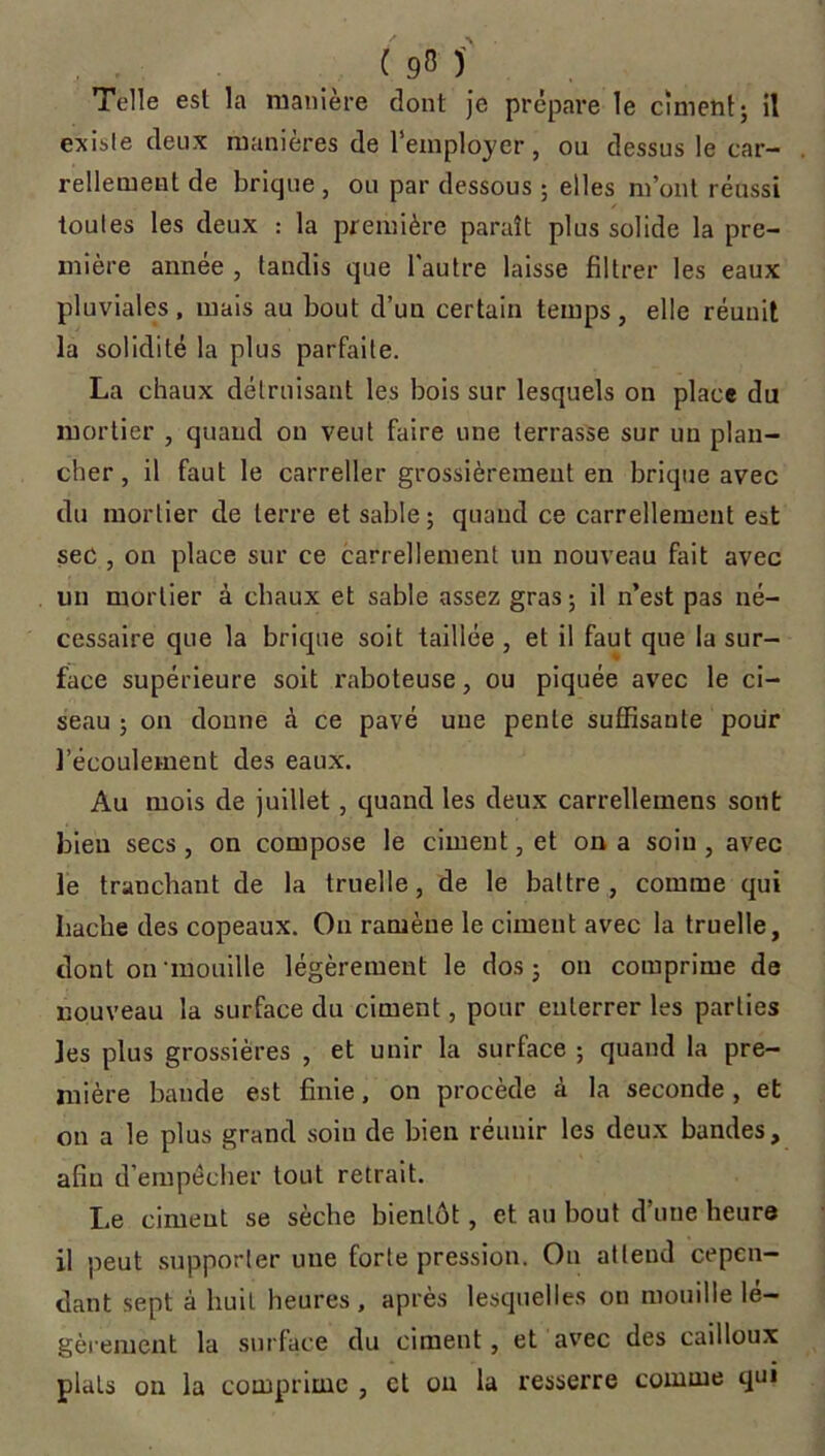 Telle est la manière dont je prépare le ciment; il existe deux manières de l’employer, ou dessus le car- rellement de brique , ou par dessous ; elles m’ont réussi toutes les deux : la première paraît plus solide la pre- mière année , tandis que l'autre laisse filtrer les eaux pluviales, mais au bout d’un certain temps, elle réuuit la solidité la plus parfaite. La chaux détruisant les bois sur lesquels on place du mortier , quand on veut faire une terrasse sur un plan- cher, il faut le carreller grossièrement en brique avec du mortier de terre et sable; quand ce carrelleruent est sec , on place sur ce carrellement un nouveau fait avec un mortier à chaux et sable assez gras; il n’est pas né- cessaire que la brique soit taillée , et il faut que la sur- face supérieure soit raboteuse, ou piquée avec le ci- seau ; on donne à ce pavé une pente suffisante pour l’écoulement des eaux. Au mois de juillet, quand les deux carrellemens sont bien secs , on compose le ciment, et on a soin , avec le tranchant de la truelle, de le battre, comme qui hache des copeaux. Ou ramène le ciment avec la truelle, dont on mouille légèrement le dos ; on comprime de nouveau la surface du ciment, pour enterrer les parties les plus grossières , et unir la surface ; quand la pre- mière bande est finie, on procède à la seconde, et on a le plus grand soiu de bien réunir les deux bandes, afin d’empécher tout retrait. Le ciment se sèche bientôt, et au bout d’une heure il peut supporter une forte pression. On attend cepen- dant sept à huit heures, après lesquelles on mouille lé- gèrement la surface du ciment, et avec des cailloux plats on la comprime , et on la resserre comme qui