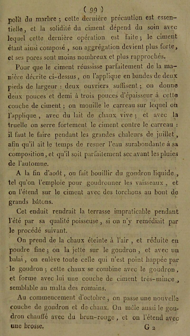 polit du marbre ; celte dernière précaution est essen- tielle , et la solidité du ciment dépend du soin avec lequel celte dernière opération est Faite ; le ciment étant ainsi composé , son aggrégalion devient plus forte, et ses pores sont moins nombreux et plus rapprochés. Pour que le ciment réussisse parfaitement de la ma- nière décrite ci-dessus, on l’applique en bandes de deux pieds de largeur : deux ouvriers suffisent ; on donne deux pouces et demi à trois pouces d’épaisseur à cette couche de ciment ; ou mouille le carreau sur lequel on l’applique , avec du lait de chaux vive ; et avec la truelle ou serre fortement le ciment contre le carreau : il faut le faire pendant les grandes chaleurs de juillet, afin qu’il ait le temps de resuer l’eau surabondante à sa composition, et qu’il soit parfaitement sec avant les pluies de l’automne. A la fin d’aout, on fait bouillir du goudron liquide , tel qu’on l’emploie pour goudronner les vaisseaux , et on l’étend sur le ciment avec des torchons au bout de grands bâtons. Cet enduit rendrait la terrasse impraticable pendant l'été par sa qualité poisseuse, si on n’y remédiait par le procédé suivant. On prend de la chaux éteinte à l’air , et réduite en poudre fine ; ou la jette sur le goudron , et avec un balai, on enlève toute celle qui n’est point happée par le goudron ; celte chaux se combine avec le goudron, et forme avec lui une couche de ciment très-milice , semblable au malla des romains. Au commencement d’octobre , on passe une nouvelle couche de goudron et de-chaux. O11 mêle aussi le gou- dron chauffé avec du brun-rouge , et on l’étend avec une brosse, G 3