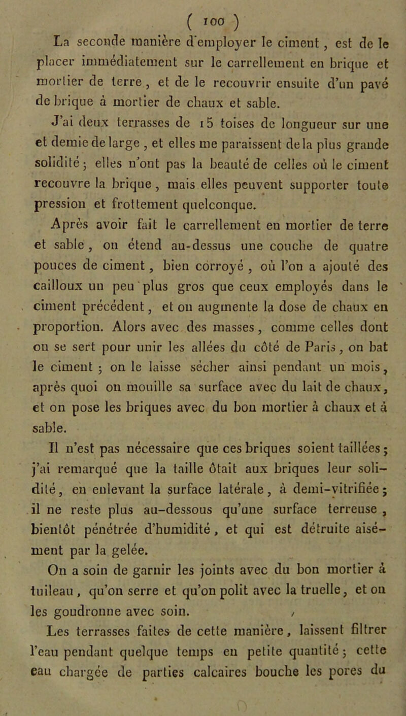 La seconde manière d'employer le ciment, est de le placer immédiatement sur le carrellement en brique et mortier de terre , et de le recouvrir ensuite d’un pavé de brique à mortier de chaux et sable. J’ai deux terrasses de 15 toises de longueur sur une et demie de large , et elles me paraissent delà plus grande solidité; elles n’ont pas la beauté de celles où le ciment recouvre la brique, mais elles peuvent supporter toute pression et frottement quelconque. Après avoir fait le carrellement eu mortier de terre et sable, on étend au-dessus une couche de quatre pouces de ciment, bien corroyé , où l’on a ajouté des cailloux un peu plus gros que ceux employés dans le ciment précédent, et on augmente la dose de chaux en proportion. Alors avec des masses, comme celles dont on se sert pour unir les allées du côté de Paris, on bat le ciment ; on le laisse sécher ainsi pendant un mois, après quoi on mouille sa surface avec du lait de chaux, et on pose les briques avec du bon mortier à chaux et à sable. Il n’est pas nécessaire que ces briques soient taillées ; j’ai remarqué que la taille ôtait aux briques leur soli- dité, en enlevant la surface latérale, à demi-vitrifiée; il ne reste plus au-dessous qu’une surface terreuse , bientôt pénétrée d’humidité, et qui est détruite aisé- ment par la gelée. On a soin de garnir les joints avec du bon mortier à tuileau , qu’on serre et qu’on polit avec la truelle, et ou les goudronne avec soin. , Les terrasses faites de cette manière, laissent filtrer l’eau pendant quelque temps en petite quantité; cette eau chargée de parties calcaires bouche les pores du