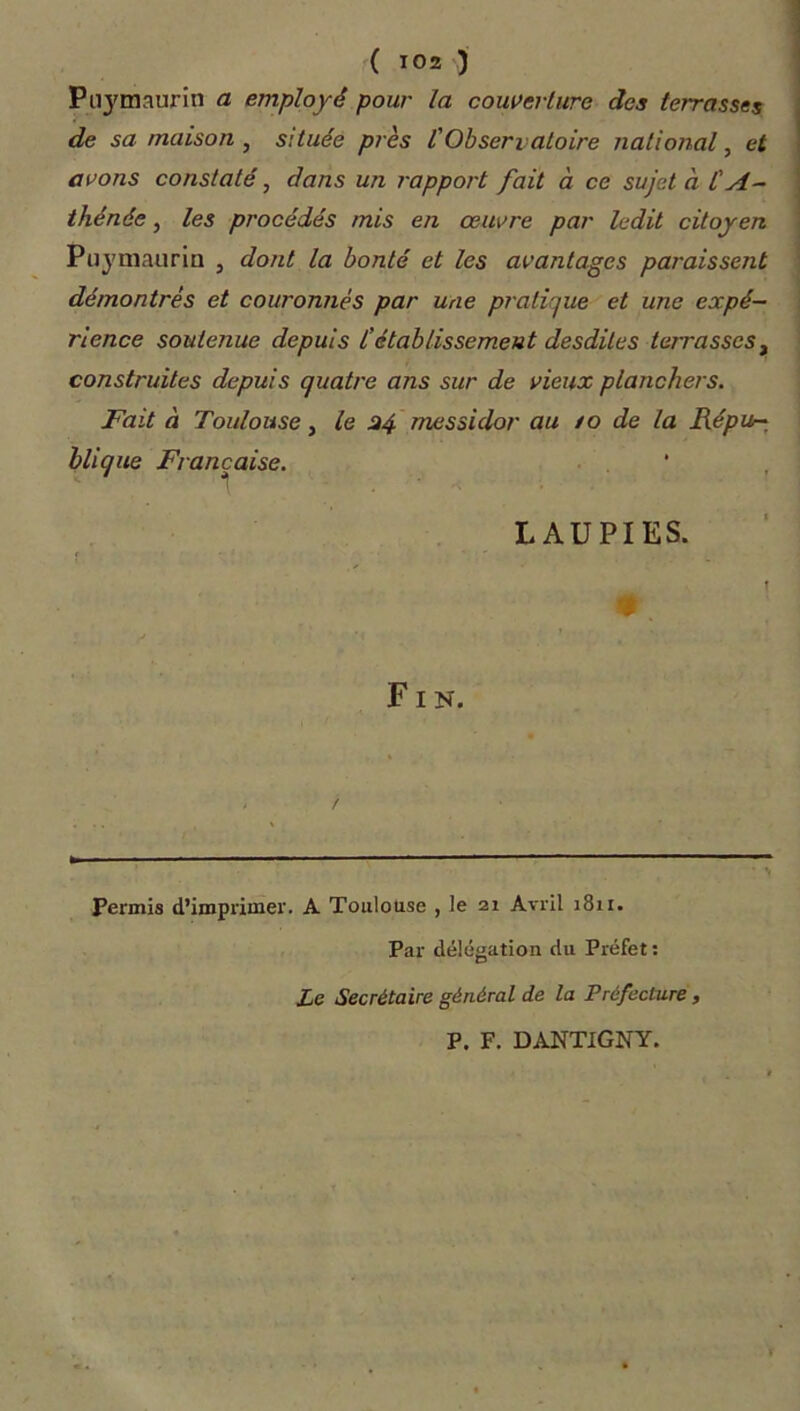 Puymaurin a employé pour la couverture des terrasses de sa maison , s:tuée près f Observatoire national, et avons constaté, dans un rapport fait à ce sujet à l'A- thénée , les procédés mis en œuvre par ledit citoyen Puymaurin , dont la bonté et les avantages paraissent démontres et couronnés par une pratique et une expé- rience soutenue depuis l'établissement desdites terrasses, construites depuis quatre ans sur de vieux planchers. Fait à Toulouse, le 34 messidor au /o de la Répu- blique Française. L AU PI ES. < î * . Fin. r Permis d’imprimer. A Toulouse , le 21 Avril 1811. Par délégation du Préfet : Le Secrétaire général de la Préfecture , P. F. DANTIGNY.