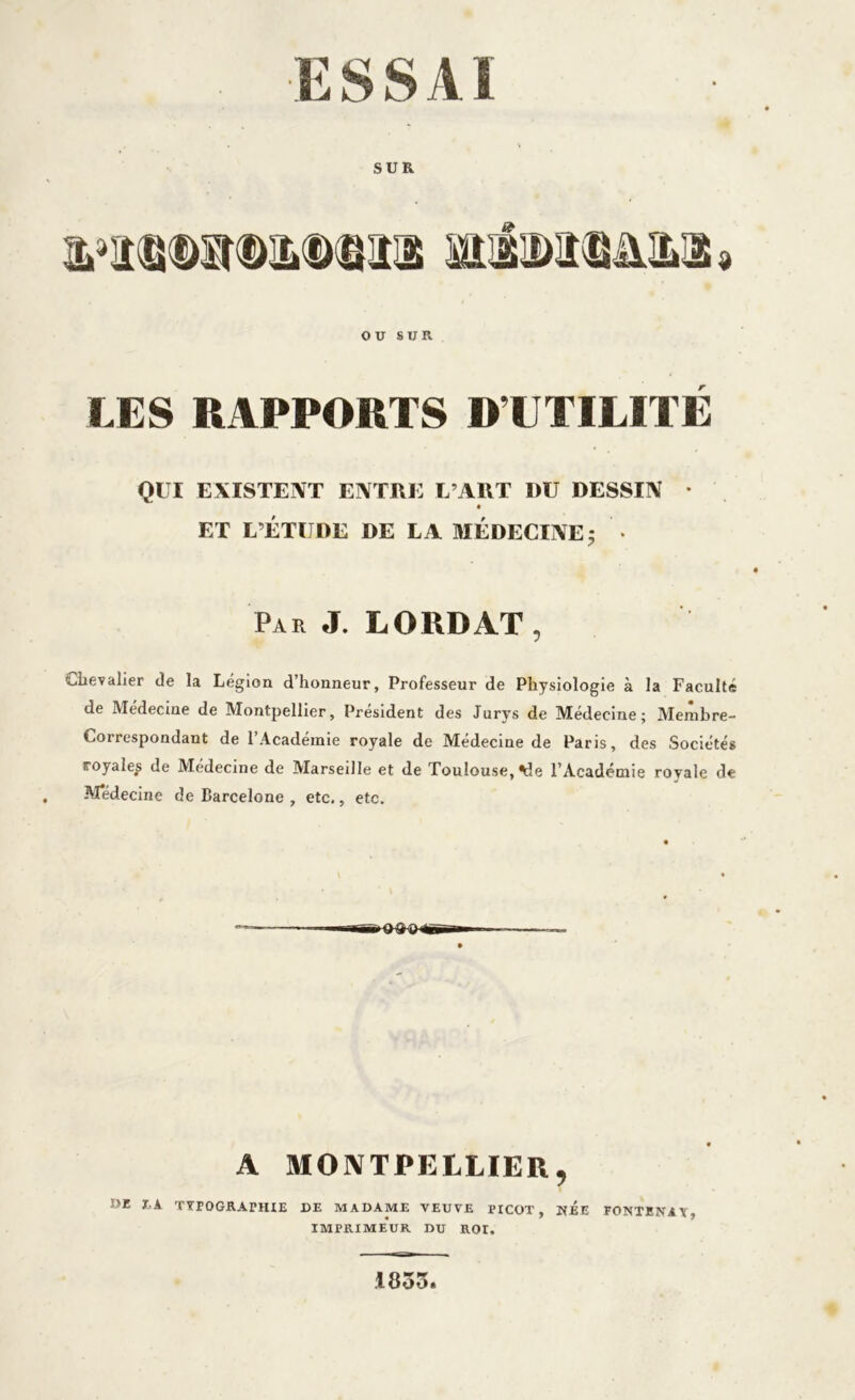 SUR OU SUR. LES RAPPORTS D’UTILITÉ QUI EXISTENT ENTRE L’ART I)U DESSIN • ET L’ÉTUDE DE LA MÉDECINE; • Par J. LORD AT, Chevalier de la Légion d’honneur. Professeur de Physiologie à la Faculté de Médecine de Montpellier, Président des Jurys de Médecine; Membre- Correspondant de l’Académie royale de Médecine de Paris, des Sociétés royales de Médecine de Marseille et de Toulouse, %le l’Académie royale de M*édecine de Barcelone , etc., etc. A MONTPELLIER, DE J.K TTEOGRATHIE DE MADAME VEUVE PICOT, NEE FONTENAY, IMPRIMEUR DU ROr. 1835.