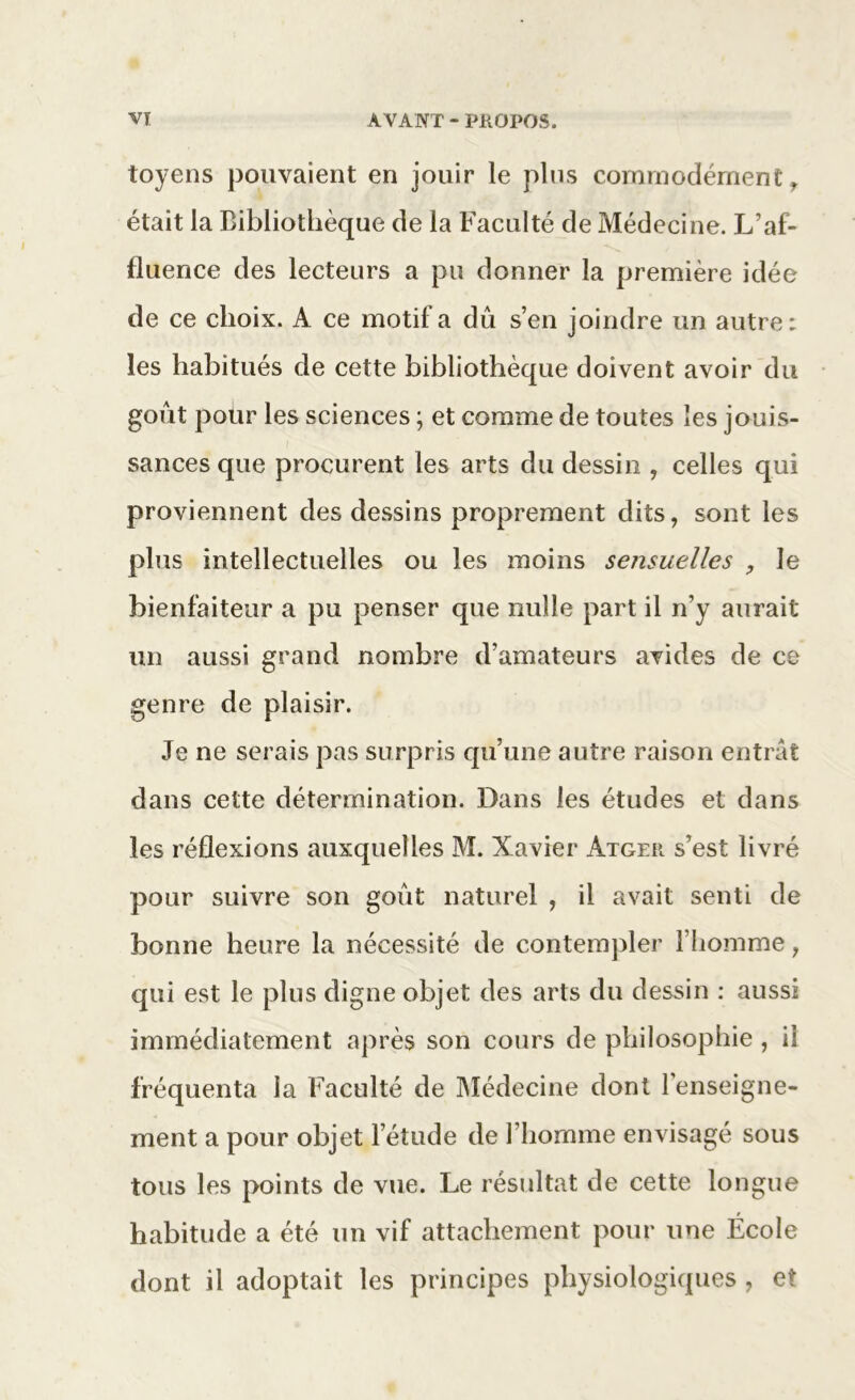 toyens pouvaient en jouir le plus commodément, était la Bibliothèque de la Faculté de Médecine. L’af- fluence des lecteurs a pu donner la première idée de ce choix. A ce motif a dû s’en joindre un autre: les habitués de cette bibliothèque doivent avoir du goût pour les sciences ; et comme de toutes les jouis- sances que procurent les arts du dessin , celles qui proviennent des dessins proprement dits, sont les plus intellectuelles ou les moins sensuelles , le bienfaiteur a pu penser que nulle part il n’y aurait un aussi grand nombre d’amateurs avides de ce genre de plaisir. Je ne serais pas surpris qu’une autre raison entrât dans cette détermination. Dans les études et dans les réflexions auxquelles M. Xavier Atger s’est livré pour suivre son goût naturel , il avait senti de bonne heure la nécessité de contempler l’homme, qui est le plus digne objet des arts du dessin : aussi immédiatement après son cours de philosophie , il fréquenta la Faculté de Médecine dont renseigne- ment a pour objet l’étude de l’homme envisagé sous tous les points de vue. Le résultat de cette longue habitude a été un vif attachement pour une École dont il adoptait les principes physiologiques , et