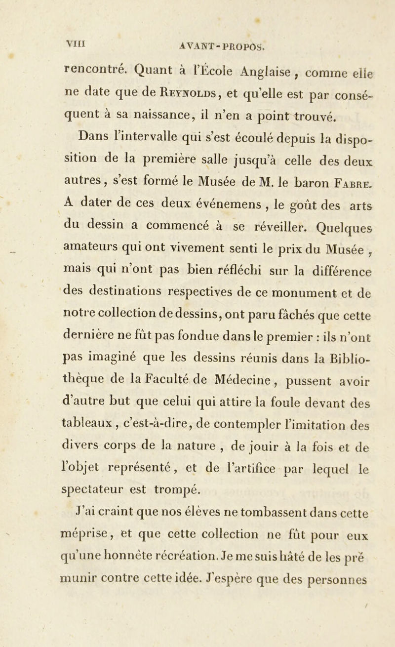 rencontré. Quant à l’École Anglaise , comme elle ne date que de Reynolds, et quelle est par consé- quent à sa naissance, il n’en a point trouvé. Dans l’intervalle qui s’est écoulé depuis la dispo- sition de la première salle jusqu’à celle des deux autres, s’est formé le Musée de M. le baron Fabre. A dater de ces deux événemens , le goût des arts du dessin a commence a se réveiller. Quelques amateurs qui ont vivement senti le prix du Musée ? mais qui n ont pas bien réfléchi sur la différence des destinations respectives de ce monument et de notre collection de dessins, ont paru fâchés que cette dernière ne fût pas fondue dans le premier : ils n’ont pas imaginé que les dessins réunis dans la Biblio- thèque de la Faculté de Médecine , pussent avoir d’autre but que celui qui attire la foule devant des tableaux , c’est-à-dire, de contempler l’imitation des divers corps de la nature , de jouir à la fois et de l’objet représenté, et de l’artifice par lequel le spectateur est trompé. J’ai craint que nos élèves ne tombassent dans cette méprise, et que cette collection ne fût pour eux qu’une honnête récréation. Je me suis hâté de les pré munir contre cette idée. J espère que des personnes