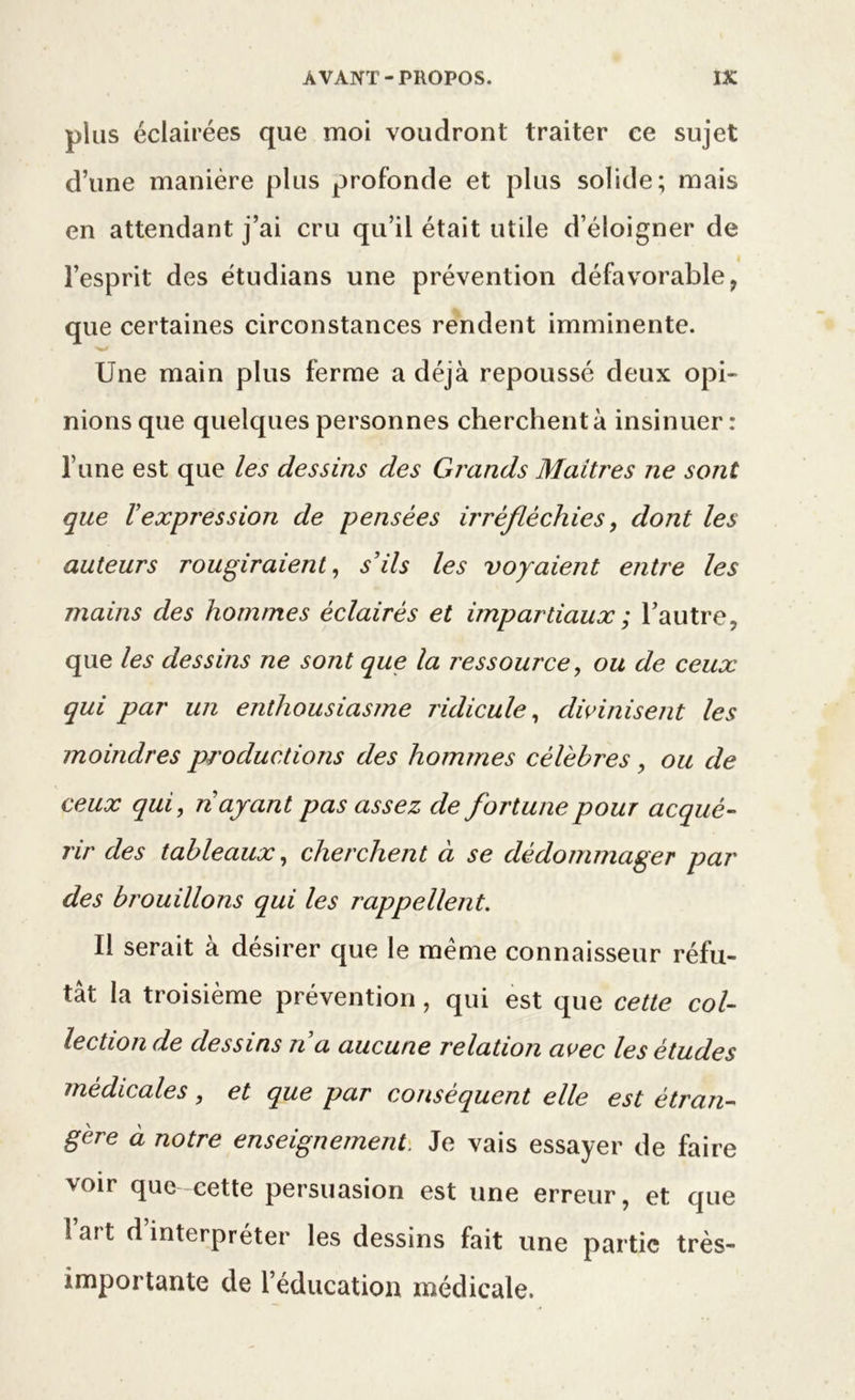 plus éclairées que moi voudront traiter ce sujet d’une manière plus profonde et plus solide; mais en attendant j’ai cru qu’il était utile d’éloigner de l’esprit des étudians une prévention défavorable, que certaines circonstances rendent imminente. Une main plus ferme a déjà repoussé deux opi- nions que quelques personnes cherchent à insinuer: l’une est que les dessins des Grands Maîtres ne sont que ïexpression de pensées irréfléchies, dont les auteurs rougiraient, s’ils les voyaient entre les mains des hommes éclairés et impartiaux ; l’autre, que les dessins ne sont que la ressource, ou de ceux qui par un enthousiasme ridicule, divinisent les moindres productions des hommes célébrés , ou de ceux qui, nayant pas assez de fortune pour acqué- rir des tableaux, cherchent à se dédommager par des brouillons qui les rappellent. Il serait à désirer que le même connaisseur réfu- tât la troisième prévention, qui est que cette col- lection de dessins n a aucune relation avec les études médicales, et que par conséquent elle est étran- gère à notre enseignement. Je vais essayer de faire voir que cette persuasion est une erreur, et que l’art d’interpréter les dessins fait une partie très- importante de l’éducation médicale.