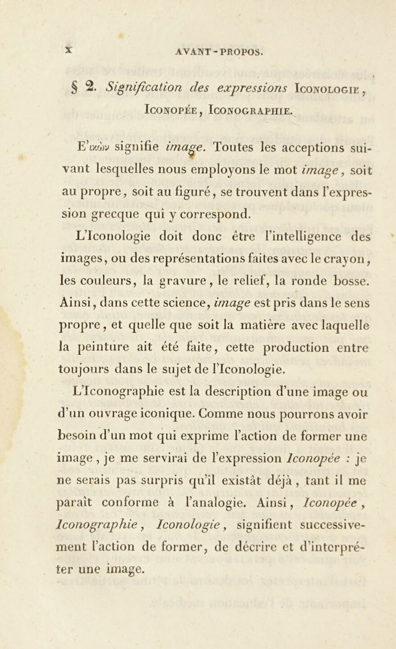 § 2. Signification des expressions Iconologik , Iconopée , Iconographie. E’ocwv signifie image. Toutes les acceptions sui- vant lesquelles nous employons le mot image, soit au propre, soit au figuré, se trouvent clans l'expres- sion grecque qui y correspond. L’Iconologie doit donc être l’intelligence des images, ou des représentations faites avec le crayon, les couleurs, la gravure, le relief, la ronde bosse. Ainsi, dans cette science, image est pris dans le sens propre, et quelle que soit la matière avec laquelle la peinture ait été faite, cette production entre toujours dans le sujet de llconologie. LTconographie est la description d’une image ou d’un ouvrage iconique. Comme nous pourrons avoir besoin d’un mot qui exprime l’action de former une image, je me servirai de l’expression Iconopée : je ne serais pas surpris qu’il existât déjà, tant il me paraît conforme à l’analogie. Ainsi, Iconopée, Iconographie, Iœnologie, signifient successive- ment l’action de former, de décrire et d’interpré- ter une image.