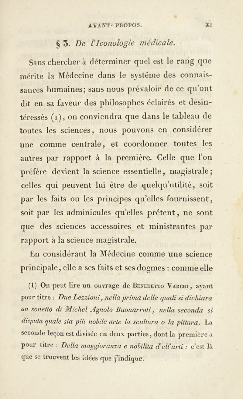 § 5. De V Iconologie médicale. Sans chercher à déterminer quel est le rang que mérite la Médecine dans le système des connais- sances humaines; sans nous prévaloir de ce qu’ont dit en sa faveur des philosophes éclairés et désin- téressés (i), on conviendra que dans le tableau de toutes les sciences, nous pouvons en considérer une comme centrale, et coordonner toutes les autres par rapport à la première. Celle que l’on préfère devient la science essentielle, magistrale; celles qui peuvent lui être de quelqu’utilité, soit par les faits ou les principes qu’elles fournissent, soit par les adminicules qu’elles prêtent, ne sont que des sciences accessoires et ministrantes par rapport à la science magistrale. En considérant la Médecine comme une science principale, elle a ses faits et ses dogmes : comme elle (1) On peut lire un ouvrage de Benedetto Varciii, ayant pour titre : Due Lezzioni, nella prima delle quali si dichiara un sonetto di Michel Agnolo Buonarroti, nella seconda, si disputa quale sia piu nohile arte la scultura o la pittura. La seconde leçon est divisée en deux parties, dont la première a pour titre : Délia maggioranza e nohilita d’ell’arti : c’est là que se trouvent les idées que j’indique.