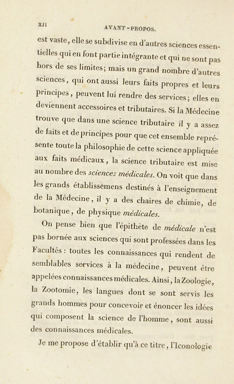 est vaste, elle se subdivise en d’autres sciences essen- tielles qui en font partie intégrante et qui ne sont pas hors de ses limites; mais un grand nombre d’autres sciences, qui ont aussi leurs faits propres et leurs principes, peuvent lui rendre des services; elles en deviennent accessoires et tributaires. Si la Médecine trouve que dans une science tributaire il y a assez de faits et de principes pour que cet ensemble repré- sente toute la philosophie de cette science appliquée aux faits médicaux, la science tributaire est mise au nombre des sciences médicales. On voit que dans les grands établissemens destinés à l’enseignement de la Médecine, il y a des chaires de chimie, de botanique, de physique médicales. On pense bien que l’épithète de médicale n’est pas bornée aux sciences qui sont professées dans les facultés : toutes les connaissances qui rendent de semblables services à la médecine, peuvent être appelées connaissances médicales. Ainsi, la Zoologie, la Zootomie, les langues dont se sont servis les grands hommes pour concevoir et énoncer les idées qui composent la science de l’homme, sont aussi des connaissances médicales. Je me propose d’établir qu’à ce titre, l’Iconologic