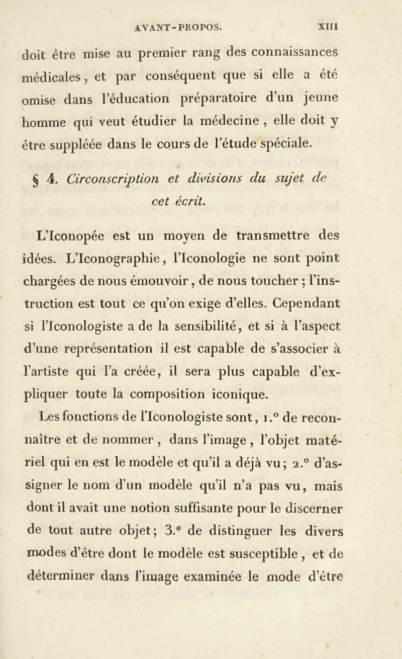 doit être mise au premier rang des connaissances médicales, et par conséquent que si elle a été omise dans l’éducation préparatoire d’un jeune homme qui veut étudier la médecine , elle doit y être suppléée dans le cours de l’étude spéciale. § 4. Circonscription et divisions du sujet de cet écrit. L’Iconopée est un moyen de transmettre des idées. L’Iconographie, l’Iconologie ne sont point chargées de nous émouvoir, de nous toucher ; l’ins- truction est tout ce qu’on exige d’elles. Cependant si l’Iconologiste a de la sensibilité, et si à l’aspect d’une représentation il est capable de s’associer à l’artiste qui l’a créée, il sera plus capable d’ex- pliquer toute la composition iconique. Les fonctions de l’Iconologiste sont, i.° de recon- naître et de nommer , dans l’image , l’objet maté- riel qui en est le modèle et qu’il a déjà vu; 2.0 d’as- signer le nom d’un modèle qu’il n’a pas vu, mais dont il avait une notion suffisante pour le discerner de tout autre objet; 3.° de distinguer les divers modes d’être dont le modèle est susceptible , et de déterminer dans l’image examinée le mode d’être