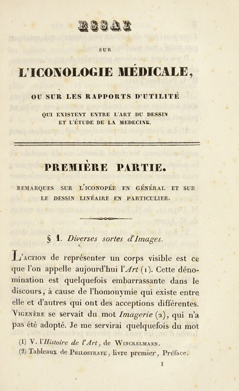 SUR LTCOAOLOGIE MÉDICALE, OU SUR LES RAPPORTS D’UTILITÉ QUI EXISTENT ENTRE L'ART DU DESSIN ET L'ÉTUDE DE LA MEDECINE. PREMIERE PARTIE. REMARQUES SUR L’iCONOPÉE EN GÉNÉRAL ET SUR LE DESSIN LINÉAIRE EN PARTICULIER. § 1. Diverses sortes d Images. \ L’action de représenter un corps visible est ce que l’on appelle aujourd’hui XJrt(\). Cette déno- mination est quelquefois embarrassante dans le discours, à cause de l’homonymie qui existe entre elle et d’autres qui ont des acceptions différentes. Vigenère se servait du mot Imagerie (2), qui n’a pas été adopté. Je me servirai quelquefois du mot (1) V. 1 Histoire de l’Art, de Winckelmann. (2) Tableaux de Philostrate, livre premier, Pre'face.