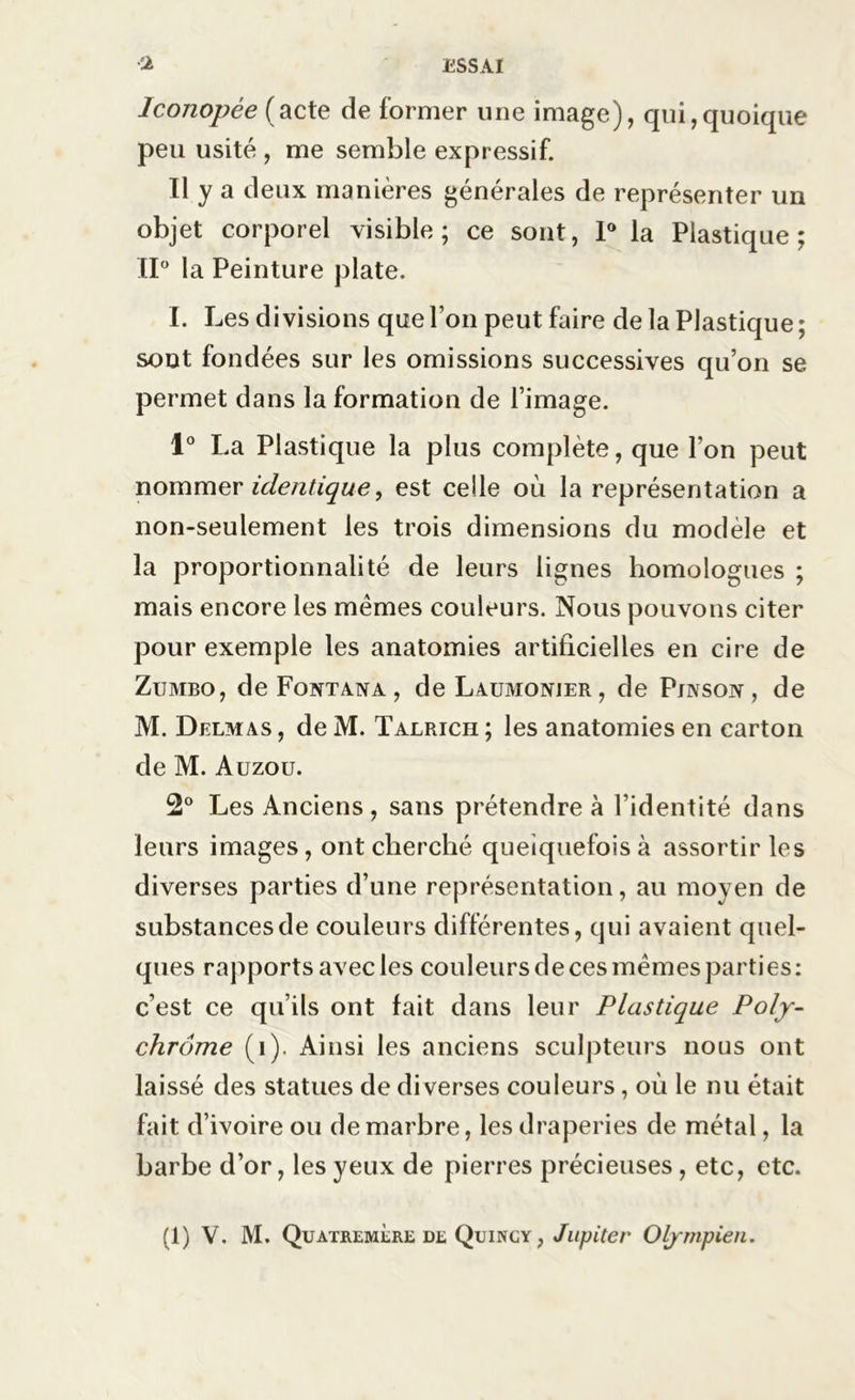 Iconopée (acte de former une image), qui,quoique peu usité , me semble expressif. Il y a deux manières générales de représenter un objet corporel visible; ce sont, 1° la Plastique; II0 la Peinture plate. I. Les divisions que Ton peut faire de la Plastique; sont fondées sur les omissions successives qu’on se permet dans la formation de l’image. 1° La Plastique la plus complète, que l’on peut nommer identique, est celle où la représentation a non-seulement les trois dimensions du modèle et la proportionnalité de leurs lignes homologues ; mais encore les mêmes couleurs. Nous pouvons citer pour exemple les anatomies artificielles en cire de Zijmbo, deFoNTANA, de Laumonier, de Puvsov, de M. Delmas , de M. Talrich ; les anatomies en carton de M. Auzou. 2° Les Anciens, sans prétendre à l’identité dans leurs images, ont cherché quelquefois à assortir les diverses parties d’une représentation, au moyen de substances de couleurs différentes, qui avaient quel- ques rapports avec les couleurs de ces mêmes parti es: c’est ce qu’ils ont fait dans leur Plastique Poly- chrome (i). Ainsi les anciens sculpteurs nous ont laissé des statues de diverses couleurs, où le nu était fait d’ivoire ou de marbre, les draperies de métal, la barbe d’or, les yeux de pierres précieuses , etc, etc. (1) V. M. Quatremère de Qijincy , Jupiter Olympien.