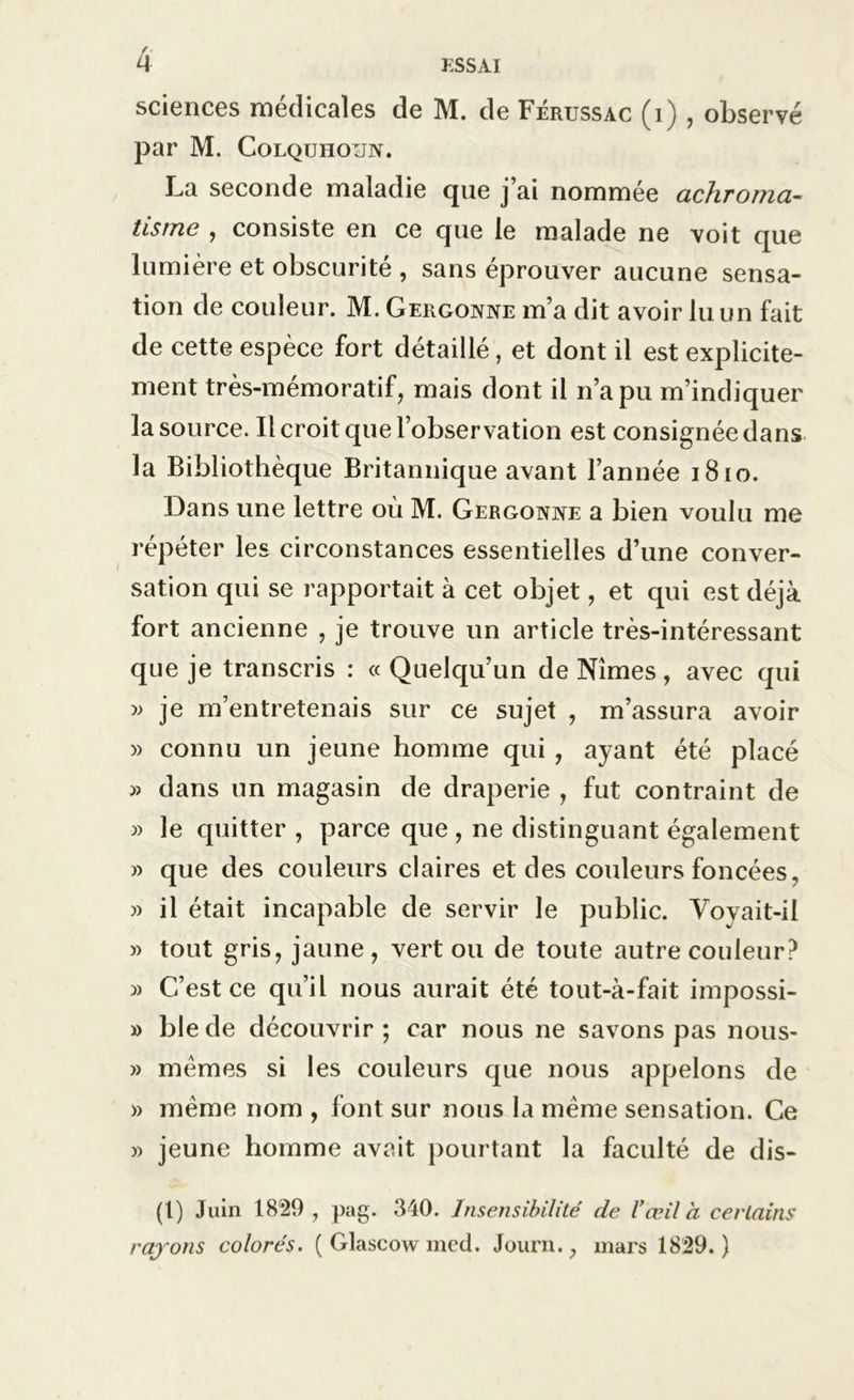 sciences médicales de M. de Férussac (i) , observé par M. Colqtjhoun. La seconde maladie que j ai nommée achroma- tisme , consiste en ce que le malade ne voit que lumière et obscurité , sans éprouver aucune sensa- tion de couleur. M. Gergonne m’a dit avoir lu un fait de cette espèce fort détaillé, et dont il est explicite- ment très-mémoratif, mais dont il n’a pu m’indiquer la source. Il croit que l’observation est consignée dans la Bibliothèque Britannique avant l’année 1810. Dans une lettre où M. Gergonne a bien voulu me répéter les circonstances essentielles d’une conver- sation qui se rapportait à cet objet, et qui est déjà fort ancienne , je trouve un article très-intéressant que je transcris : « Quelqu’un de Nîmes, avec qui » je m’entretenais sur ce sujet , m’assura avoir » connu un jeune homme qui , ayant été placé » dans un magasin de draperie , fut contraint de » le quitter , parce que , ne distinguant également » que des couleurs claires et des couleurs foncées, » il était incapable de servir le public. Voyait-il » tout gris, jaune , vert ou de toute autre couleur? j) C’est ce qu’il nous aurait été tout-à-fait impossi- » ble de découvrir ; car nous ne savons pas nous- » memes si les couleurs que nous appelons de » même nom , font sur nous la meme sensation. Ce » jeune homme avait pourtant la faculté de dis- (l) Juin 1829, pag. 340. Insensibilité de l'œil à certains rajons colorés. ( Glascow med. Journ., mars 1829.)