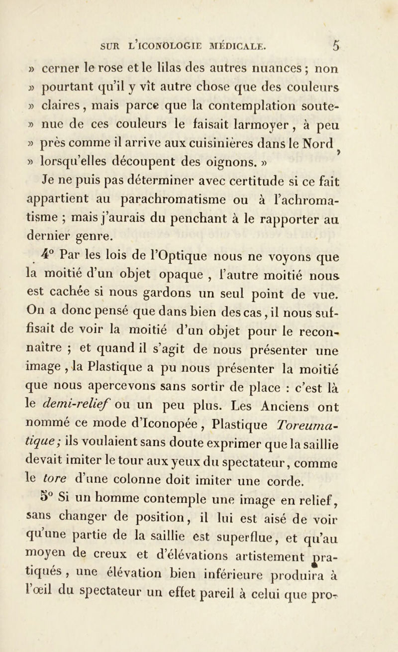 » cerner le rose et le lilas des autres nuances ; non )) pourtant qu’il y vît autre chose que des couleurs » claires, mais parce que la contemplation soute- » nue de ces couleurs le faisait larmoyer, à peu » près comme il arrive aux cuisinières dans le Nord » lorsqu’elles découpent des oignons. » Je ne puis pas déterminer avec certitude si ce fait appartient au parachromatisme ou à l’achroma- tisme ; mais j’aurais du penchant à le rapporter au dernier genre. 4° Par les lois de l’Optique nous ne voyons que la moitié d’un objet opaque , l’autre moitié nous est cachée si nous gardons un seul point de vue. On a donc pensé que dans bien des cas, il nous suf- fisait de voir la moitié d’un objet pour le recon- naître ; et quand il s’agit de nous présenter une image , la Plastique a pu nous présenter la moitié que nous apercevons sans sortir de place : c’est là le demi-relief ou un peu plus. Les Anciens ont nommé ce mode d’Iconopée , Plastique Toreuma- tique; ils voulaient sans doute exprimer que la saillie devait imiter le tour aux yeux du spectateur, comme le tore d’une colonne doit imiter une corde. o° Si un homme contemple une image en relief, sans changer de position, il lui est aisé de voir qu’une partie de la saillie est superflue, et qu’au moyen de creux et d’élévations artistement pra- tiques , une élévation bien inférieure produira à 1 oeil du spectateur un effet pareil à celui que pro-r