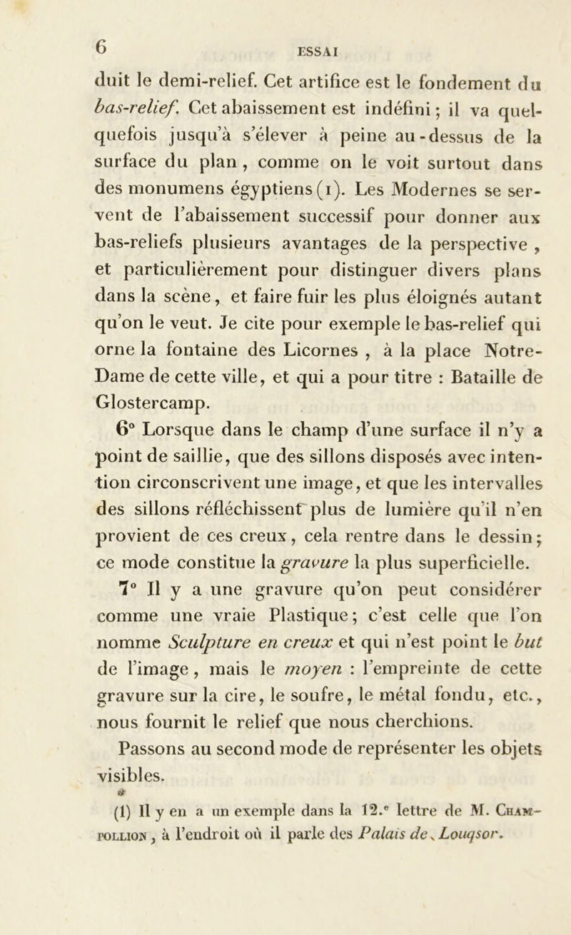 ESSAI (luit le demi-relief. Cet artifice est le fondement du bas-relief. Cet abaissement est indéfini ; il va quel- quefois jusqu’à s’élever à peine au-dessus de la surface du plan , comme on le voit surtout dans des monumens égyptiens (i). Les Modernes se ser- vent de l’abaissement successif pour donner aux bas-reliefs plusieurs avantages de la perspective , et particulièrement pour distinguer divers plans dans la scène, et faire fuir les plus éloignés autant qu’on le veut. Je cite pour exemple le bas-relief qui orne la fontaine des Licornes , à la place Notre- Dame de cette ville, et qui a pour titre : Bataille de Glostercamp. 6° Lorsque dans le champ d’une surface il n’y a point de saillie, que des sillons disposés avec inten- tion circonscrivent une image, et que les intervalles des sillons réfléchissent plus de lumière qu'il n’en provient de ces creux, cela rentre dans le dessin; ce mode constitue la gravure la plus superficielle. 7° Il y a une gravure qu’on peut considérer comme une vraie Plastique ; c’est celle que l’on nomme Sculpture en creux et qui n’est point le but de l’image , mais le moyen : l’empreinte de cette gravure sur la cire, le soufre, le métal fondu, etc., nous fournit le relief que nous cherchions. Passons au second mode de représenter les objets visibles. IHt (1) II y en a un exemple dans la 12.e lettre de M. Cham- roLLiow, à l’endroit où il parle des Palais de x Louqsor.