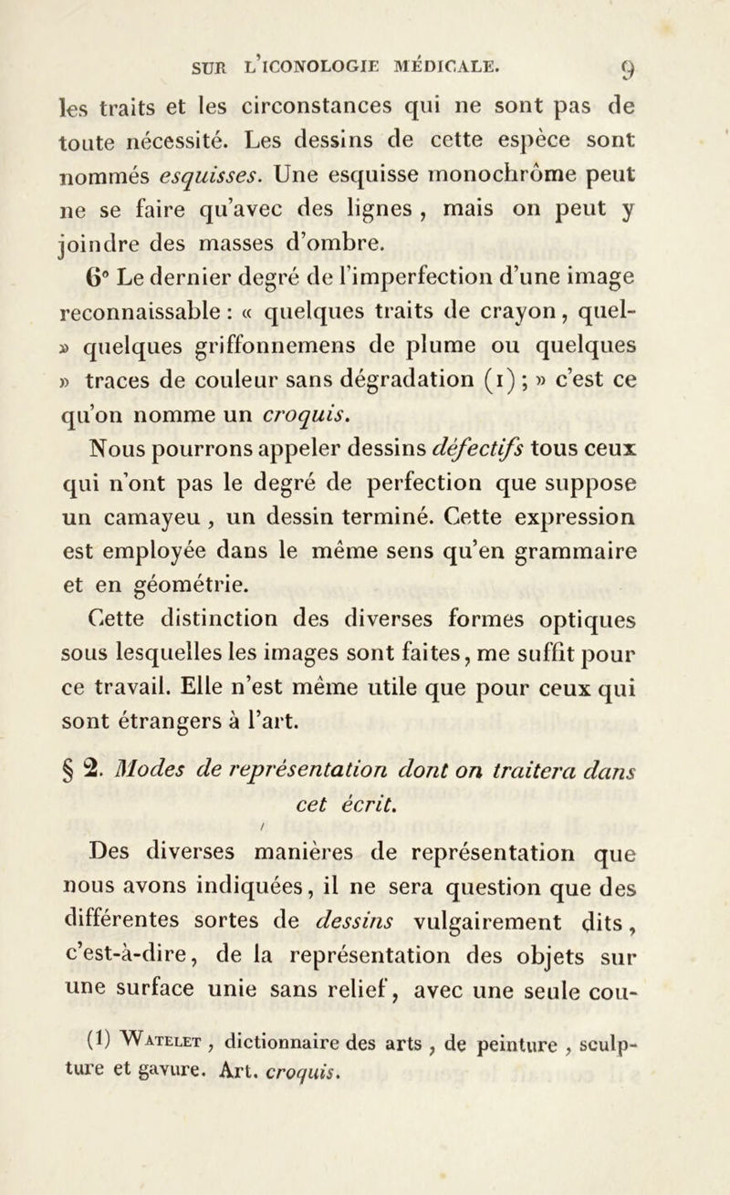 les traits et les circonstances qui ne sont pas de toute nécessité. Les dessins de cette espèce sont nommés esquisses. Une esquisse monochrome peut ne se faire qu’avec des lignes , mais on peut y joindre des masses d’ombre. 6° Le dernier degré de l’imperfection d’une image reconnaissable : « quelques traits de crayon, quel- » quelques griffonnemens de plume ou quelques » traces de couleur sans dégradation (i) ; » c’est ce qu’on nomme un croquis. Nous pourrons appeler dessins défectifs tous ceux qui n’ont pas le degré de perfection que suppose un camayeu , un dessin terminé. Cette expression est employée dans le même sens qu’en grammaire et en géométrie. Cette distinction des diverses formes optiques sous lesquelles les images sont faites, me suffit pour ce travail. Elle n’est même utile que pour ceux qui sont étrangers à l’art. § 2. Modes de représentation dont on traitera dans cet écrit. / Des diverses manières de représentation que nous avons indiquées, il ne sera question que des différentes sortes de dessins vulgairement dits, c’est-à-dire, de la représentation des objets sur une surface unie sans relief, avec une seule cou- (1) Watelet , dictionnaire des arts , de peinture , sculp- ture et gavure. Art. croquis.