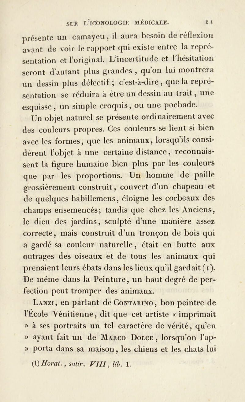 présente un camayeu, il aura besoin de réflexion avant de voir le rapport qui existe entre la repré- sentation et l’original. L’incertitude et l’hésitation seront d’autant plus grandes , qu’on lui montrera un dessin plus défectif; c’est-à-dire, que la repré- sentation se réduira à être un dessin au trait, une esquisse, un simple croquis, ou une pochade. Un objet naturel se présente ordinairement avec des couleurs propres. Ces couleurs se lient si bien avec les formes, que les animaux, lorsqu’ils consi- dèrent l’objet à une certaine distance, reconnais- sent la figure humaine bien plus par les couleurs que par les proportions. Un homme de paille grossièrement construit, couvert d’un chapeau et de quelques habillemens, éloigne les corbeaux des champs ensemencés; tandis que chez les Anciens, le dieu des jardins, sculpté d’une manière assez correcte, mais construit d’un tronçon de bois qui a gardé sa couleur naturelle, était en butte aux outrages des oiseaux et de tous les animaux qui prenaient leurs ébats dans les lieux qu’il gardait (i). De même dans la Peinture, un haut degré de per- fection peut tromper des animaux. Lanzi, en parlant deCoNTARiNO, bon peintre de l’École Vénitienne, dit que cet artiste « imprimait » à ses portraits un tel caractère de vérité, qu’en » ayant fait un de Marco Dolce , lorsqu’on l’ap- » porta dans sa maison, les chiens et les chats lui (1 )Horat., satir. VIII, lib. 1.