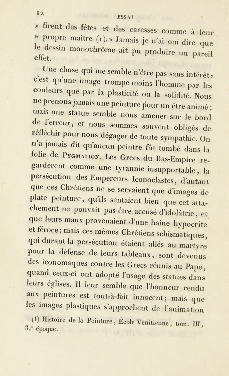 » firent des fetes et des caresses comme à leur » propre maître (i). » Jamais je n’ai ouï dire que l^dessm monochrome ait pu produire un pareil , ne d'OSe T me arable n’être pas sans intérêt, cest qu une image trompe moins l’homme par les couleurs que par la plasticité ou la solidité. Nous «e prenons jamais une peinture pour un être animé • mais une statue semble nous amener sur le bord e l erreur, et nous sommes souvent obligés de re echir pour nous dégager de toute sympathie. On n a jamais dit qu’aucun peintre fût tombé dans la folie de Pygmalioh. Les Grecs du Bas-Empire re- gardèrent comme une tyrannie insupportable, la persécution des Empereurs Iconoclastes, d’autant que ces Chrétiens ne se servaient que d’images de plate peinture, qu’ils sentaient bien que cet atta- chement ne pouvait pas être accusé d’idolâtrie et que leurs maux provenaient d’une haine hypocrite et féroce; mais ces mêmes Chrétiens schismatiques qui durant la persécution étaient allés au martyre’ pour la défense de leurs tableaux, sont devenus des iconomaques contre les Grecs réunis au Pape, quand ceux-ci ont adopté l’usage des statues dans leurs églises. Il leur semble que l’honneur rendu aux peintures est tout-à-fait innocent; mais que les images plastiques s’approchent de l’animation (1) Histoire de la Peinture, École Vénitienne, tom III 3.' époque.