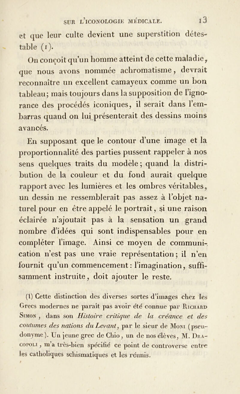 et que leur culte devient une superstition détes- table (i). On conçoit qu’un homme atteint de cette maladie y que nous avons nommée achromatisme, devrait reconnaître un excellent camayeux comme un bon tableau; mais toujours dans la supposition de l’igno- rance des procédés iconiques, il serait dans l’em- barras quand on lui présenterait des dessins moins avancés. En supposant que le contour d’une image et la proportionnalité des parties pussent rappeler à nos sens quelques traits du modèle ; quand la distri- bution de la couleur et du fond aurait quelque rapport avec les lumières et les ombres véritables, un dessin ne ressemblerait pas assez à l’objet na- turel pour en être appelé le portrait, si une raison éclairée n’ajoutait pas à la sensation un grand nombre d’idées qui sont indispensables pour en compléter l’image. Ainsi ce moyen de communi- cation n’est pas une vraie représentation ; il n’en fournit qu’un commencement: l’imagination, suffi- samment instruite, doit ajouter le reste. (1) Cette distinction des diverses sortes d’images chez les Grecs modernes ne paraît pas avoir été' connue par Plichard Simon , dans son Histoire critique de la créance et des coutumes des nations du Levant, par le sieur de Moni (pseu- donyme). Un jeune grec de Chio, un de nos élèves, M. Dra- copoli , m’a très-bien spécifié ce point de controverse entre: les catholiques schismatiques et les réunis.